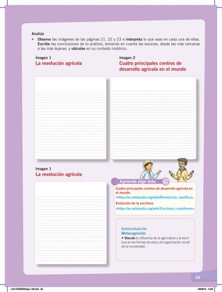 25
Analiza
•	 Observa las imágenes de las páginas 21, 22 y 23 e interpreta lo que veas en cada una de ellas.
Escribe las conclusiones de tu análisis, tomando en cuenta las escenas, desde las más cercanas
a las más lejanas, y ubícalas en su contexto histórico.
Imagen 1
La revolución agrícola
Imagen 2
Cuatro principales centros de
desarrollo agrícola en el mundo
Imagen 1
La revolución agrícola
Aprende algo más
‹https://es.wikipedia.org/wiki/Revolución_neolítica›.
‹https://es.wikipedia.org/wiki/Escritura_cuneiforme›.
Cuatro principales centros de desarrollo agrícola en
el mundo
Evolución de la escritura
@
Autoevaluación
Metacognición
• Discuto la influencia de la agricultura y la escri-
tura en las formas de vida y de organización social
de la humanidad.
LOS ORÍGENES;pp.1-26.indd 25 05/06/18 10:05
 