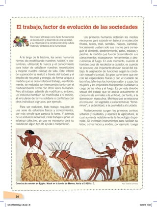 26
A lo largo de la historia, los seres humanos
hemos ido modificando nuestros hábitos y cos-
tumbres, utilizando la fuerza y el conocimiento
para tratar de satisfacer nuestras necesidades
y mejorar nuestra calidad de vida. Este intento
de superación se realizó a través del trabajo y el
empleo de recursos y energía, de forma tal que a
medida que se desarrollaba el trabajo, inevitable-
mente, se realizaba un intercambio tanto con el
medioambiente como con otros seres humanos.
Pero al trabajar, además de modificar su entorno,
un individuo también se modificaba a sí mismo,
al vincularse de forma solidaria o conflictiva con
otros individuos o grupos, por ejemplo.
Para ser realizado, todo trabajo requiere de
una serie de esfuerzos físicos y conocimientos,
por más simple que parezca la tarea. Y además
de un esfuerzo individual, cada trabajo supone un
esfuerzo colectivo, ya que es necesario para su
realización algún tipo de ayuda o cooperación.
Los primeros humanos obtenían los medios
necesarios para subsistir en base a la recolección
(frutos, raíces, miel, semillas, nueces, carroña).
Inicialmente usaban solo sus manos para conse-
guir el alimento, posteriormente, palos, estacas y
piedras. A medida que fueron desarrollando sus
conocimientos incorporaron herramientas y des-
cubrieron el fuego. En este momento, cuando el
hombre pasa de recolector a cazador, es cuando
se produce una importante división social del tra-
bajo: la asignación de funciones según la condi-
ción sexual y la edad. En gran parte tiene que ver
con las capacidades físicas y con el cuidado de
los niños. Mientras los hombres salían a cazar, las
mujeres y los impedidos físicamente quedaban a
cargo de los niños y el fuego. Es por esta división
sexual del trabajo que se asocia actualmente el
consumo de animales a la virilidad, por tanto, a la
dominación masculina. Mientras que se relaciona
el consumo de vegetales a características “feme-
ninas”, a la debilidad, a la pasividad y al cuidado.
Posteriormente surgen los primeros centros
urbanos y ciudades, y aparece la agricultura, lo
cual aumenta notablemente la tecnología dispo-
nible. Se inventan instrumentos para facilitar su
labor, como hoces y arados, por ejemplo. Luego
El trabajo, factor de evolución de las sociedades
Reconocer el trabajo como factor fundamental
de la evolución y desarrollo de una sociedad,
y su influencia en la construcción de la cultura
material y simbólica de la humanidad.
Foto: Creative Commons
Cosecha de cereales en Egipto. Mural en la tumba de Menna, hacia el 1450 a. C.
LOS ORÍGENES;pp.1-26.indd 26 05/06/18 10:05
 