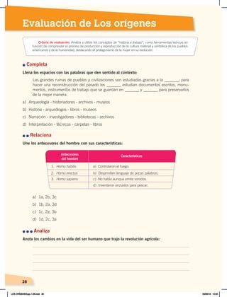 28
28
28
Evaluación de Los orígenes
Criterio de evaluación: Analiza y utiliza los conceptos de “historia y trabajo”, como herramientas teóricas en
función de comprender el proceso de producción y reproducción de la cultura material y simbólica de los pueblos
americanos y de la humanidad, destacando el protagonismo de la mujer en su evolución.
n Completa
Llena los espacios con las palabras que den sentido al contexto:
Las grandes ruinas de pueblos y civilizaciones son estudiadas gracias a la _______; para
hacer una reconstrucción del pasado los _______ estudian documentos escritos, monu-
mentos, instrumentos de trabajo que se guardan en _______ y _______ para preservarlos
de la mejor manera.
a) Arqueología - historiadores - archivos - museos
b) Historia - arqueólogos - libros - museos
c) Narración - investigadores - bibliotecas - archivos
d) Interpretación - técnicos - carpetas - libros
n	n	Relaciona
Une los antecesores del hombre con sus características:
n	n	n	Analiza
Anota los cambios en la vida del ser humano que trajo la revolución agrícola:
Antecesores
del hombre
1. Homo habilis a) Controlaron el fuego.
2. Homo erectus b) Desarrollan lenguaje de pocas palabras.
3. Homo sapiens c) No habla aunque emite sonidos.
d) Inventaron anzuelos para pescar.
Características
a) 1a, 2b, 3c
b) 1b, 2a, 3d
c) 1c, 2a, 3b
d) 1d, 2c, 3a
LOS ORÍGENES;pp.1-26.indd 28 05/06/18 10:05
 