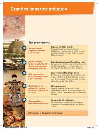 ¿Cuándo y cómo
surgieron los Estados
y los imperios?
4
Imperios del Medio Oriente
Sociedades cada vez más complejas.
Los Estados y los imperios. El primer imperio
de la humanidad. El Egipto de los faraones.
El Imperio persa.
¿Quién construyó
la Gran Muralla China?
¿Cómo se desarrollaron
los imperios asiáticos?
5 Los antiguos imperios del Asia: China, India
La importancia de China. La unificación de Chi-
na. De las disputas al poder centralizado.
La antigua India. El curioso caso de Japón.
Nos preguntamos:
¿Qué características
tenía la cultura de Grecia
y qué le debemos?
6 Los pueblos mediterráneos: Grecia
Civilizaciones anteriores a Grecia y Roma. Los
orígenes de Grecia: Creta y Micenas. La expan-
sión de los griegos. Economía griega. Las socie-
dades griegas. La Edad de Oro.
¿Cuáles fueron los
orígenes del Imperio
romano y a qué se debió
su caída?
El Imperio romano
Orígenes de Roma. La república latina.
La expansión de Roma. El Imperio romano. Las
legiones romanas. Caída del imperio. Ciudadanos y
esclavos.
7
¿Cómo nació y se
expandió el cristianismo?
8 Surgimiento del cristianismo
La influencia del cristianismo. Orígenes del
cristianismo. Legalización y unión con el poder
político.
Estructura de la desigualdad en la historia
Grandes imperios antiguos
GRANDES IMPERIOS ANTIGUOS; pp.30-55.indd 29 05/06/18 10:11
 