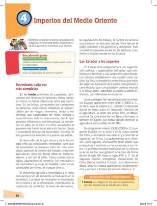 30
4
Sociedades cada vez
más complejas
En las hordas primitivas de cazadores, com-
puestas por decenas de personas, todos hacían
lo mismo; no había diferencias entre sus miem-
bros. En las tribus, compuestas por centenares
de personas, unos pocos individuos se diferen-
ciaban por ser magos, chamanes, brujos o he-
chiceros que canalizaban los mitos, miedos y
supersticiones ante lo desconocido, por lo que
ganaban influencia y, con frecuencia, se conver-
tían en jefes de la tribu. En otras sociedades el
guerrero más fuerte era el jefe y el chamán (brujo
o curandero) tenía un rol secundario. En otras, el
jefe guerrero era también el supremo sacerdote.
El desarrollo de la agricultura y de la tecno-
logía creó las condiciones necesarias para que
las sociedades se volvieran cada vez más com-
plejas; apareció la división del trabajo. Unos eran
agricultores, otros no. Había alfareros, herreros,
joyeros, y así por el estilo. Como consecuencia
lógica, aparecieron el comercio, los mercados y
los mercaderes, pues ya no bastaba, como en las
sociedades primitivas, el trueque directo.
El desarrollo agrícola y tecnológico y el éxito
en la producción de alimentos se tradujeron en la
esclavitud. Los jefes se reservaron el monopolio
de la fuerza y de la información; centralizaron la
resolución de conflictos, la toma de decisiones,
la organización del trabajo, el control de la tierra
y la posesión de artículos de lujo. Para ejercer el
poder utilizaron a los guerreros y chamanes. Esto
sucedió en pequeña escala en las jefaturas o se-
ñoríos y en gran escala en los Estados.
Los Estados y los imperios
Un Estado de la antigüedad era una organiza-
ción política, u organización del poder, que con-
trolaba un territorio y una población subordinada.
Los Estados establecieron una ciudad como ca-
pital. La feroz competencia entre tribus guerreras
dio lugar a la formación de Estados más grandes y
centralizados que conquistaban pueblos vecinos
y, si tenían éxito, extendían su poder a vastos te-
rritorios, convirtiéndose en imperios.
Los arqueólogos han encontrado que los prime-
ros Estados aparecieron entre 4000 y 3000 a. C.,
es decir, en el IV milenio a. C. ¿Dónde? Justamente
donde se había dado un desarrollo intensivo de
la agricultura: al oeste del actual Irán, en Meso-
potamia (la zona entre los ríos Tigris y Éufrates), y
también en Egipto, que había logrado dominar la
agricultura en las orillas del río Nilo.
En el siguiente milenio (3000-2000 a. C.) sur-
gieron Estados en la India y en la costa central
del Perú, y al finalizar ese milenio y comenzar el
siguiente, en China. Los gobernantes eran diver-
sos, pero algunos acumularon tanto poder que
empezaron a nombrar como sucesores a sus hi-
jos. La primera dinastía testificada por la ciencia
es la de los Xia, que gobernó una zona de China
desde el siglo XXI hasta el siglo XVIII a. C. En el
segundo milenio, emergieron civilizaciones en
Creta, Grecia oriental y Turquía. Las civilizaciones
Maya, Moche y Nazca aparecieron en Mesoamé-
rica y en Perú a finales del primer milenio a. C.
Imperios del Medio Oriente
¿Dónde se ubicaron los primeros conglomerados huma-
nos organizados?
¿Cómo se organizaban los primeros imperios?
Identificar los grandes imperios esclavistas de la
Antigüedad en el Oriente Medio, destacando el
rol de la agricultura, la escritura y los ejércitos.
Descubriendo juntos
Conocimientos previos
Desequilibrio cognitivo
Aplicación del conocimiento
• Elabora un collage con los aportes significativos
de cada imperio que se estudia en el tema.
GRANDES IMPERIOS ANTIGUOS; pp.30-55.indd 30 05/06/18 10:11
 