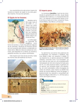 32
Las características de este primer imperio de
Sumeria se habrán de repetir en los otros gran-
des imperios. He aquí dos ejemplos.
El Egipto de los faraones
Alrededor del río
Nilo surgió, hacia el
año 3100 a. C., un
imperio que unificó
bajo la autoridad de
un solo rey, llamado
el faraón, a los pue-
blos que habitaban
desde el desierto del
Sahara hasta la pe-
nínsula del Sinaí.
La cultura egip-
cia desarrolló los
jeroglíficos como
forma de escritura, y hasta hoy perduran algunas
de las pirámides, sepulturas de faraones hechas
por sus sucesores para reforzar su pretendido ca-
rácter divino. Miles de miles de esclavos las cons-
truían, para depositar en su interior, en cámaras y
pasadizos secretos, los cuerpos momificados.
Este imperio duró más de dos mil años, hasta
los mismos días del esplendor de Roma.
El Imperio persa
La monarquía teocrática, cuyo rey era consi-
derado la personificación de dios, ocupó desde
mediados del II milenio a. C. el actual territorio de
Irán, y se extendió inmensamente desde el nor-
te de Grecia hasta el río Indo, incluyendo Tracia,
Oriente Medio, Asia Menor y el Cáucaso.
Su ejército fue uno de los más poderosos de
la antigüedad, con infantería y caballería, esta
muy rápida y letal, con arqueros a caballo. El
rey disponía de un ejército personal de 10.000
soldados, conocidos como “Los Inmortales”, ya
que cada vez que caía uno, era inmediatamente
reemplazado por otro de la reserva formada para
ese fin. En cada provincia había un general con
un ejército, que reclutaba tropas y las adiestra-
ba, así como autoridades civiles encargadas de
cobrar los tributos. Este imperio se debilitó tras
perder las Guerras Médicas contra los griegos, y
posteriormente fue reducido y conquistado por
Alejandro Magno (353-323 a. C.). Al final pasó a
manos del Imperio romano.
M
a
r
R
o
j
o
Sinaí
Tebas
Abidos
BAJO EGIPTO
ALTO EGIPTO
Imperio antiguo
Imperio medio
Menfis
Tanis
La batalla de Issos en el año 333 a. C. entre los ejércitos de Alejandro
Magno y los de Darío III de Persia Mosaico de Alexander, Casa del Fauno.
Foto: Most likely Hamish, Creative Commons
Foto: Creative Commons
El libro de los muertos
Pirámide de Giza y la esfinge
Horda. Grupo de gente nómada que obraba sin discipli-
na y con violencia.
Caudillo. Jefe de un ejército o de una comunidad.
Deidad. Ser divino.
Teocrático. Relativo a la teocracia, gobierno que, su-
puestamente, se rige por los dioses.
Glosario
Fuente:
José
Pijoán,
Historia
del
mundo,
vol.
3,
Barcelona,
Salvat,
1973.
Foto:
Creative
Commons
GRANDES IMPERIOS ANTIGUOS; pp.30-55.indd 32 05/06/18 10:11
 