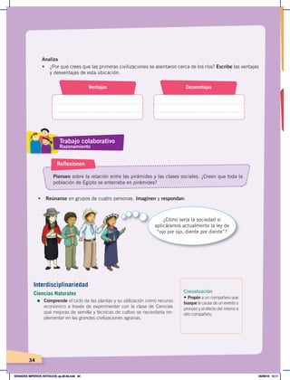 34
Analiza
•	 ¿Por qué crees que las primeras civilizaciones se asentaron cerca de los ríos? Escribe las ventajas
y desventajas de esta ubicación.
•	 Reúnanse en grupos de cuatro personas. Imaginen y respondan:
Piensen sobre la relación entre las pirámides y las clases sociales. ¿Creen que toda la
población de Egipto se enterraba en pirámides?
Reflexionen
Ventajas Desventajas
¿Cómo sería la sociedad si
aplicáramos actualmente la ley de
“ojo por ojo, diente por diente”?
Coevaluación
• Propón a un compañero que
busque la causa de un evento o
proceso y el efecto del mismo a
otro compañero.
Trabajo colaborativo
Razonamiento
Interdisciplinariedad
Ciencias Naturales
=	Comprende el ciclo de las plantas y su utilización como recurso
económico a través de experimentar con la clase de Ciencias
qué mejoras de semilla y técnicas de cultivo se necesitaría im-
plementar en las grandes civilizaciones agrarias.
GRANDES IMPERIOS ANTIGUOS; pp.30-55.indd 34 05/06/18 10:11
 
