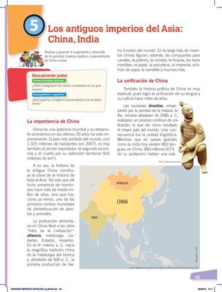 35
rro fundido del mundo. En la larga lista de inven-
tos chinos figuran, además, las compuertas para
canales, la pólvora, la cometa, la brújula, los tipos
movibles, el papel, la porcelana, la imprenta, el ti-
món de popa, la carretilla y muchos más.
La unificación de China
También la historia política de China es muy
especial, pues logró la unificación de su lengua y
su cultura hace miles de años.
Las sucesivas dinastías, empe-
zando por la primera de la historia, la
Xia, iniciada alrededor de 2000 a. C.,
realizaron un proceso continuo de uni-
ficación, lo que dio como resultado
el mayor país del mundo. Una con-
secuencia fue la unidad lingüística.
Mientras que en países grandes
como la India hoy existen 850 len-
guas, en China, 900 millones (67%
de su población) hablan una sola
La importancia de China
China es una potencia mundial y su desarro-
llo económico en los últimos 20 años ha sido im-
presionante. El país más poblado del mundo, con
1.325 millones de habitantes (en 2007), es hoy
también el primer exportador, la segunda econo-
mía y el cuarto por su extensión territorial (9,6
millones de km2
).
A su vez, la historia de
la antigua China constitu-
ye la clave de la historia de
toda el Asia. No solo que allí
hubo presencia de homíni-
dos hace más de medio mi-
llón de años, sino que fue,
como ya vimos, uno de los
primeros centros mundiales
de domesticación de plan-
tas y animales.
La producción alimenta-
ria en China llevó a los otros
“hitos de la civilización”:
alfarería, metalurgia, ciu-
dades, Estados, imperios.
En el III milenio a. C. nació
la magnífica tradición china
de la metalurgia del bronce
y, alrededor de 500 a. C., la
primera producción de hie-
5 Los antiguos imperios del Asia:
China, India
CHINA
MONGOLIA
INDIA
¿Cómo consiguieron los chinos consolidarse en un gran
imperio?
¿Qué papel ha cumplido la espiritualidad en la sociedad
hindú?
Analizar y apreciar el surgimiento y desarrollo
de los grandes imperios asiáticos, especialmente
de China e India.
Descubriendo juntos
Fuente:Wikipedia, historia de China ‹https://es.wikipedia.org/wiki/Historia_de_China›.
Elaboración:
CEN
Conocimientos previos
Desequilibrio cognitivo
Foto: Creative Commons
GRANDES IMPERIOS ANTIGUOS; pp.30-55.indd 35 05/06/18 10:11
 