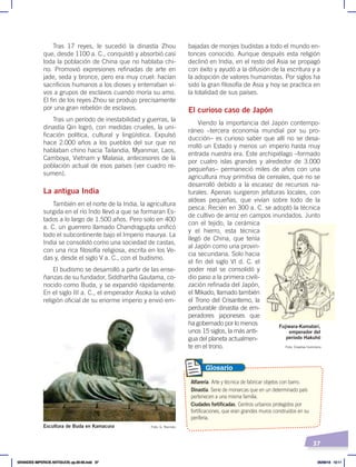 37
Tras 17 reyes, le sucedió la dinastía Zhou
que, desde 1100 a. C., conquistó y absorbió casi
toda la población de China que no hablaba chi-
no. Promovió expresiones refinadas de arte en
jade, seda y bronce, pero era muy cruel: hacían
sacrificios humanos a los dioses y enterraban vi-
vos a grupos de esclavos cuando moría su amo.
El fin de los reyes Zhou se produjo precisamente
por una gran rebelión de esclavos.
Tras un período de inestabilidad y guerras, la
dinastía Qin logró, con medidas crueles, la uni-
ficación política, cultural y lingüística. Expulsó
hace 2.000 años a los pueblos del sur que no
hablaban chino hacia Tailandia, Myanmar, Laos,
Camboya, Vietnam y Malasia, antecesores de la
población actual de esos países (ver cuadro re-
sumen).
La antigua India
También en el norte de la India, la agricultura
surgida en el río Indo llevó a que se formaran Es-
tados a lo largo de 1.500 años. Pero solo en 400
a. C. un guerrero llamado Chandragupta unificó
todo el subcontinente bajo el Imperio maurya. La
India se consolidó como una sociedad de castas,
con una rica filosofía religiosa, escrita en los Ve-
das y, desde el siglo V a. C., con el budismo.
El budismo se desarrolló a partir de las ense-
ñanzas de su fundador, Siddhartha Gautama, co-
nocido como Buda, y se expandió rápidamente.
En el siglo III a. C., el emperador Asoka la volvió
religión oficial de su enorme imperio y envió em-
bajadas de monjes budistas a todo el mundo en-
tonces conocido. Aunque después esta religión
declinó en India, en el resto del Asia se propagó
con éxito y ayudó a la difusión de la escritura y a
la adopción de valores humanistas. Por siglos ha
sido la gran filosofía de Asia y hoy se practica en
la totalidad de sus países.
El curioso caso de Japón
Viendo la importancia del Japón contempo-
ráneo –tercera economía mundial por su pro-
ducción– es curioso saber que allí no se desa-
rrolló un Estado y menos un imperio hasta muy
entrada nuestra era. Este archipiélago –formado
por cuatro islas grandes y alrededor de 3.000
pequeñas– permaneció miles de años con una
agricultura muy primitiva de cereales, que no se
desarrolló debido a la escasez de recursos na-
turales. Apenas surgieron jefaturas locales, con
aldeas pequeñas, que vivían sobre todo de la
pesca. Recién en 300 a. C. se adoptó la técnica
de cultivo de arroz en campos inundados. Junto
con el tejido, la cerámica
y el hierro, esta técnica
llegó de China, que tenía
al Japón como una provin-
cia secundaria. Solo hacia
el fin del siglo VI d. C. el
poder real se consolidó y
dio paso a la primera civili-
zación refinada del Japón,
el Mikado, llamado también
el Trono del Crisantemo, la
perdurable dinastía de em-
peradores japoneses que
ha gobernado por lo menos
unos 15 siglos, la más anti-
gua del planeta actualmen-
te en el trono.
Escultura de Buda en Kamacura Foto: G. Racines
Fujiwara-Kamatari,
emperador del
período Hakuhó
Alfarería. Arte y técnica de fabricar objetos con barro.
Dinastía. Serie de monarcas que en un determinado país
pertenecen a una misma familia.
Ciudades fortificadas. Centros urbanos protegidos por
fortificaciones, que eran grandes muros construidos en su
periferia.
Glosario
Foto: Creative Commons
GRANDES IMPERIOS ANTIGUOS; pp.30-55.indd 37 05/06/18 10:11
 