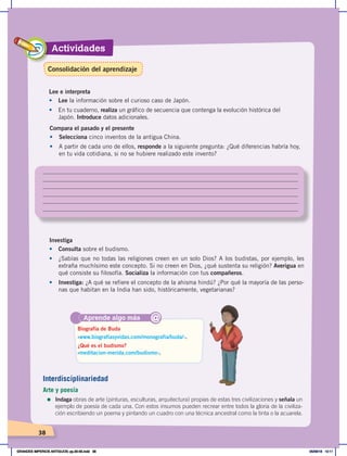 38
Actividades
38
Compara el pasado y el presente
•	 Selecciona cinco inventos de la antigua China.
• A partir de cada uno de ellos, responde a la siguiente pregunta: ¿Qué diferencias habría hoy,
en tu vida cotidiana, si no se hubiere realizado este invento?
Investiga
•	 Consulta sobre el budismo.
•	 ¿Sabías que no todas las religiones creen en un solo Dios? A los budistas, por ejemplo, les
extraña muchísimo este concepto. Si no creen en Dios, ¿qué sustenta su religión? Averigua en
qué consiste su filosofía. Socializa la información con tus compañeros.
•	 Investiga: ¿A qué se refiere el concepto de la ahisma hindú? ¿Por qué la mayoría de las perso-
nas que habitan en la India han sido, históricamente, vegetarianas?
Aprende algo más
‹www.biografiasyvidas.com/monografia/buda/›.
‹meditacion-merida.com/budismo›.
Biografía de Buda
¿Qué es el budismo?
@
Lee e interpreta
•	 Lee la información sobre el curioso caso de Japón.
•		 En tu cuaderno, realiza un gráfico de secuencia que contenga la evolución histórica del
Japón. Introduce datos adicionales.
Interdisciplinariedad
Arte y poesía
=	Indaga obras de arte (pinturas, esculturas, arquitectura) propias de estas tres civilizaciones y señala un
ejemplo de poesía de cada una. Con estos insumos pueden recrear entre todos la gloria de la civiliza-
ción escribiendo un poema y pintando un cuadro con una técnica ancestral como la tinta o la acuarela.
Consolidación del aprendizaje
GRANDES IMPERIOS ANTIGUOS; pp.30-55.indd 38 05/06/18 10:11
 