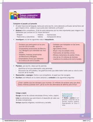 39
¿Creen ustedes que era necesario que murieran 10 millones de esclavos para que otros
tantos millones pudieran vivir? ¿Se te ocurre otra alternativa de defensa para China?
•	 Planteen, por escrito, ideas que les permita:
- Identificar el rol que desempeña cada personaje.
- Reconocer las dificultades y las gratificaciones que debe haber traído para su vida la cons-
trucción de la muralla.
• Representen y expongan, frente a sus compañeros, el papel que han escogido.
• Escriban una reflexión en su diario personal, y contesten a las siguientes preguntas:
Comparen el pasado y el presente
•	 El autor menciona al lenguaje, tanto oral como escrito, como elemento unificador del territorio del
gran Imperio chino. ¿Sabes lo que quiere decir elemento unificador?
• Ordenen entre compañeros: ¿Cuál de estos elementos son los más importantes para integrar a los
habitantes que conviven en un mismo territorio?
- Religión - Historia - Aspiraciones
- Tradiciones y costumbres - Valores - Composición étnica
•	 Investiguen uno de los siguientes roles e interprétenlo:
- Esclavos que participaron en la cons-
trucción de la muralla.
- Emperadores provenientes de Manchu-
ria y Mongolia que ordenaban las inva-
siones.
- Soldados invasores provenientes
de Manchuria y Mongolia.
- Emperadores chinos que ordenaron
la construcción de la muralla.
- Soldados que trabajaban en las torres
de vigilancia.
- Agricultores chinos.
- Mujer o hijo de soldado chino.
- Fabricantes de ladrillos chinos.
- Mineros (extractores de piedra) chinos.
- Uno de los 10 millones de hombres
muertos en la construcción de la muralla.
Trabajo colaborativo
Organización de datos
Autoevaluación
Metacognición
• Analizo y aprecio el sur-
gimiento y desarrollo de los
grandes imperios asiáticos,
especialmente de China e
India.
Indaga y expón
Escoge una de las culturas estudiadas (China, India y Japón).
Lista los elementos que permitieron el desarrollo de cada una
de estas civilizaciones.
Incluye aspectos religiosos, económicos y sociales.
GRANDES IMPERIOS ANTIGUOS; pp.30-55.indd 39 05/06/18 10:11
 