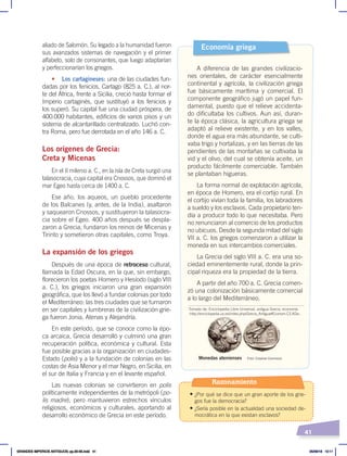 41
aliado de Salomón. Su legado a la humanidad fueron
sus avanzados sistemas de navegación y el primer
alfabeto, solo de consonantes, que luego adaptarían
y perfeccionarían los griegos.
• Los cartagineses: una de las ciudades fun-
dadas por los fenicios, Cartago (825 a. C.), al nor-
te del África, frente a Sicilia, creció hasta formar el
Imperio cartaginés, que sustituyó a los fenicios y
los superó. Su capital fue una ciudad próspera, de
400.000 habitantes, edificios de varios pisos y un
sistema de alcantarillado centralizado. Luchó con-
tra Roma, pero fue derrotada en el año 146 a. C.
Los orígenes de Grecia:
Creta y Micenas
En el II milenio a. C., en la isla de Creta surgió una
talasocracia, cuya capital era Cnossos, que dominó el
mar Egeo hasta cerca de 1400 a. C.
Ese año, los aqueos, un pueblo procedente
de los Balcanes (y, antes, de la India), asaltaron
y saquearon Cnossos, y sustituyeron la talasocra-
cia sobre el Egeo. 400 años después se despla-
zaron a Grecia, fundaron los reinos de Micenas y
Tirinto y sometieron otras capitales, como Troya.
La expansión de los griegos
Después de una época de retroceso cultural,
llamada la Edad Oscura, en la que, sin embargo,
florecieron los poetas Homero y Hesíodo (siglo VIII
a. C.), los griegos iniciaron una gran expansión
geográfica, que los llevó a fundar colonias por todo
el Mediterráneo: las tres ciudades que se turnaron
en ser capitales y lumbreras de la civilización grie-
ga fueron Jonia, Atenas y Alejandría.
En este período, que se conoce como la épo-
ca arcaica, Grecia desarrolló y culminó una gran
recuperación política, económica y cultural. Esta
fue posible gracias a la organización en ciudades-
Estado (polis) y a la fundación de colonias en las
costas de Asia Menor y el mar Negro, en Sicilia, en
el sur de Italia y Francia y en el levante español.
Las nuevas colonias se convirtieron en polis
políticamente independientes de la metrópoli (po-
lis madre), pero mantuvieron estrechos vínculos
religiosos, económicos y culturales, aportando al
desarrollo económico de Grecia en este período.
A diferencia de las grandes civilizacio-
nes orientales, de carácter esencialmente
continental y agrícola, la civilización griega
fue básicamente marítima y comercial. El
componente geográfico jugó un papel fun-
damental, puesto que el relieve accidenta-
do dificultaba los cultivos. Aun así, duran-
te la época clásica, la agricultura griega se
adaptó al relieve existente, y en los valles,
donde el agua era más abundante, se culti-
vaba trigo y hortalizas, y en las tierras de las
pendientes de las montañas se cultivaba la
vid y el olivo, del cual se obtenía aceite, un
producto fácilmente comerciable. También
se plantaban higueras.
La forma normal de explotación agrícola,
en época de Homero, era el cortijo rural. En
el cortijo vivían toda la familia, los labradores
a sueldo y los esclavos. Cada propietario ten-
día a producir todo lo que necesitaba. Pero
no renunciaron al comercio de los productos
no ubicuos. Desde la segunda mitad del siglo
VII a. C. los griegos comenzaron a utilizar la
moneda en sus intercambios comerciales.
La Grecia del siglo VIII a. C. era una so-
ciedad eminentemente rural, donde la prin-
cipal riqueza era la propiedad de la tierra.
A partir del año 700 a. C. Grecia comen-
zó una colonización básicamente comercial
a lo largo del Mediterráneo.
Economía griega
Tomado de: Enciclopedia Libre Universal, antigua Grecia, economía
‹http://enciclopedia.us.es/index.php/Grecia_Antigua#Econom.C3.ADa›.
Foto: Creative Commons
Monedas atenienses
Razonamiento
• ¿Por qué se dice que un gran aporte de los grie-
gos fue la democracia?
• ¿Sería posible en la actualidad una sociedad de-
mocrática en la que existan esclavos?
GRANDES IMPERIOS ANTIGUOS; pp.30-55.indd 41 05/06/18 10:11
 