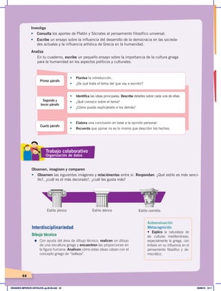 44
Investiga
•	 Consulta los aportes de Platón y Sócrates al pensamiento filosófico universal.
•	 Escribe un ensayo sobre la influencia del desarrollo de la democracia en las socieda-
des actuales y la influencia artística de Grecia en la humanidad.
Analiza
En tu cuaderno, escribe un pequeño ensayo sobre la importancia de la cultura griega
para la humanidad en los aspectos políticos y culturales.
Primer párrafo
Segundo y
tercer párrafo
Cuarto párrafo
•	 Plantea la introducción.
•	 ¿De qué trata el tema del que voy a escribir?
•	 Identifica las ideas principales. Describe detalles sobre cada una de ellas.
•	 ¿Qué conozco sobre el tema?
•	 ¿Cómo puedo explicárselo a los demás?
•	 Elabora una conclusión en base a la opinión personal.
•	 Recuerda que opinar no es lo mismo que describir los hechos.
Observen, imaginen y comparen
•	 Observen las siguientes imágenes y relaciónenlas entre sí. Respondan: ¿Qué estilo es más senci-
llo?, ¿cuál es el más decorado?, ¿cuál les gusta más?
Estilo jónico Estilo dórico Estilo corintio
Trabajo colaborativo
Organización de datos
Interdisciplinariedad
Dibujo técnico
=	Con ayuda del área de dibujo técnico, realicen un dibujo
de una escultura griega y encuentren las proporciones en
la figura humana. Analicen cómo estas ideas calzan con el
concepto griego de “belleza”.
Autoevaluación
Metacognición
• Explico la naturaleza de
las culturas mediterráneas,
especialmente la griega, con
énfasis en su influencia en el
pensamiento filosófico y de-
mocrático.
GRANDES IMPERIOS ANTIGUOS; pp.30-55.indd 44 05/06/18 10:11
 