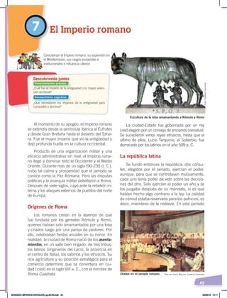 45
La ciudad-Estado fue gobernada por un rey
(rex) elegido por un consejo de ancianos (senatus).
Se sucedieron varios reyes etruscos, hasta que el
último de ellos, Lucio Tarquinio, el Soberbio, fue
derrocado por los latinos en el año 509 a. C.
La república latina
Se fundó entonces la república: dos cónsu-
les, elegidos por el senado, ejercían el poder,
aunque, para que se controlasen mutuamente,
cada uno tenía poder de veto sobre las decisio-
nes del otro. Solo ejercían el poder un año y se
los juzgaba después de su mandato, si es que
habían hecho algo contrario a la ley. La calidad
de cónsul estaba reservada para los patricios, es
decir, miembros de la nobleza. En este período
Al momento de su apogeo, el Imperio romano
se extendía desde la península ibérica al Éufrates
y desde Gran Bretaña hasta el desierto del Saha-
ra. Fue el mayor imperio que vio la antigüedad y
dejó profunda huella en la cultura occidental.
Producto de una organización militar y una
eficacia administrativa sin rival, el Imperio roma-
no llegó a dominar todo el Occidente y el Medio
Oriente. Durante más de un siglo (90-230 d. C.),
hubo tal calma y prosperidad que el período se
conoce como la Paz Romana. Pero las disputas
políticas y la anarquía militar debilitaron a Roma.
Después de siete siglos, cayó ante la rebelión in-
terna y los ataques externos de pueblos del norte
de Europa.
Orígenes de Roma
Los romanos creían en la leyenda de que
fue fundada por los gemelos Rómulo y Remo,
quienes habían sido amamantados por una loba
y criados luego por una pareja de pastores. Por
ello, celebraban fiestas anuales en su honor. En
realidad, la ciudad de Roma nació de los asenta-
mientos, en un valle bien irrigado, de tres tribus:
los latinos (originarios del Lacio, la provincia en
el centro de Italia), los sabinos y los etruscos. Su
rica agricultura y su posición estratégica para el
comercio determinó que se convirtiera en ciu-
dad (civis) en el siglo VIII a. C., con el nombre de
Roma Cuadrata.
7 El Imperio romano
Escultura de la loba amamantando a Rómulo y Remo
Orador en el senado romano Óleo de Cicero Maccari. Creative Commons
¿Cuál fue el imperio de la antigüedad con mayor exten-
sión territorial?
¿Qué necesitaron los imperios de la antigüedad para
conquistar y dominar?
Descubriendo juntos
Caracterizar el Imperio romano, su expansión en
el Mediterráneo, sus rasgos esclavistas e
institucionales e influencia ulterior.
Foto:
Creative
Commons
Conocimientos previos
Desequilibrio cognitivo
GRANDES IMPERIOS ANTIGUOS; pp.30-55.indd 45 05/06/18 10:11
 