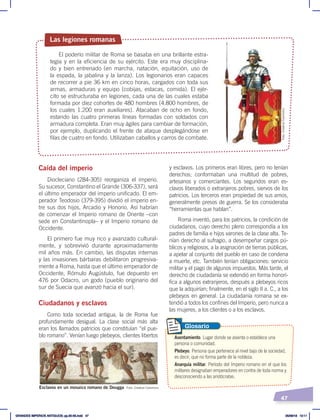 47
Caída del imperio
Diocleciano (284-305) reorganiza el imperio.
Su sucesor, Constantino el Grande (306-337), será
el último emperador del imperio unificado. El em-
perador Teodosio (379-395) dividió el imperio en-
tre sus dos hijos, Arcadio y Honorio. Así habrían
de comenzar el Imperio romano de Oriente –con
sede en Constantinopla– y el Imperio romano de
Occidente.
El primero fue muy rico y avanzado cultural-
mente, y sobrevivió durante aproximadamente
mil años más. En cambio, las disputas internas
y las invasiones bárbaras debilitaron progresiva-
mente a Roma, hasta que el último emperador de
Occidente, Rómulo Augústulo, fue depuesto en
476 por Odacro, un godo (pueblo originario del
sur de Suecia que avanzó hacia el sur).
Ciudadanos y esclavos
Como toda sociedad antigua, la de Roma fue
profundamente desigual. La clase social más alta
eran los llamados patricios que constituían “el pue-
blo romano”. Venían luego plebeyos, clientes libertos
y esclavos. Los primeros eran libres, pero no tenían
derechos; conformaban una multitud de pobres,
artesanos y comerciantes. Los segundos eran es-
clavos liberados o extranjeros pobres, siervos de los
patricios. Los terceros eran propiedad de sus amos,
generalmente presos de guerra. Se los consideraba
“herramientas que hablan”.
Roma inventó, para los patricios, la condición de
ciudadanos, cuyo derecho pleno correspondía a los
padres de familia e hijos varones de la clase alta. Te-
nían derecho al sufragio, a desempeñar cargos pú-
blicos y religiosos, a la asignación de tierras públicas,
a apelar al conjunto del pueblo en caso de condena
a muerte, etc. También tenían obligaciones: servicio
militar y el pago de algunos impuestos. Más tarde, el
derecho de ciudadanía se extendió en forma honorí-
fica a algunos extranjeros, después a plebeyos ricos
que la adquirían; finalmente, en el siglo II a. C., a los
plebeyos en general. La ciudadanía romana se ex-
tendió a todos los confines del Imperio, pero nunca a
las mujeres, a los clientes o a los esclavos.
Las legiones romanas
El poderío militar de Roma se basaba en una brillante estra-
tegia y en la eficiencia de su ejército. Este era muy disciplina-
do y bien entrenado (en marcha, natación, equitación, uso de
la espada, la jabalina y la lanza). Los legionarios eran capaces
de recorrer a pie 36 km en cinco horas, cargados con toda sus
armas, armaduras y equipo (cobijas, estacas, comida). El ejér-
cito se estructuraba en legiones, cada una de las cuales estaba
formada por diez cohortes de 480 hombres (4.800 hombres, de
los cuales 1.200 eran auxiliares). Atacaban de ocho en fondo,
estando las cuatro primeras líneas formadas con soldados con
armadura completa. Eran muy ágiles para cambiar de formación,
por ejemplo, duplicando el frente de ataque desplegándose en
filas de cuatro en fondo. Utilizaban caballos y carros de combate.
Esclavos en un mosaico romano de Dougga
Asentamiento. Lugar donde se asienta o establece una
persona o comunidad.
Plebeyo. Persona que pertenece al nivel bajo de la sociedad,
es decir, que no forma parte de la nobleza.
Anarquía militar. Período del Imperio romano en el que los
militares designaban emperadores en contra de toda norma y
desconociendo a las aristócratas.
Glosario
Foto: Creative Commons
Foto:
Creative
Commons
GRANDES IMPERIOS ANTIGUOS; pp.30-55.indd 47 05/06/18 10:11
 