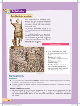 Actividades
48
Interpreta las imágenes
Maqueta de Roma
•	 ¿Qué nos dice esta foto sobre
el desarrollo urbano de los roma-
nos?
•	 Compara este diseño
con el de tu ciudad más cercana.
•	 Analiza la estructura
de Roma antigua.
•	 Localiza el coliseo romano, el
circo (donde se realizaban las
carreras de cuadrigas tiradas por
caballos) y el acueducto.
Roma imperial hizo un despliegue impor-
tante del arte. Los escultores romanos en
un primer período se inspiraron en la escul-
tura griega y etrusca, pero luego consolida-
ron un estilo único.
Esta escultura denominada Augusto de Pri-
ma Porta refleja el dominio escultórico de los
romanos.
Pero a más de escultores eran grandes ar-
quitectos y constructores. Abajo una recons-
trucción moderna de la ciudad imperial ro-
mana en tiempos de Constantino el Grande.
Fotos: Creative Commons
Interdisciplinariedad
Matemática
=	Con ayuda de la clase de Matemática, aprendo la correcta escritura de los números romanos para leerlos
en el futuro y entender por qué no tienen la idea del cero.
=	Lenguaje: ¿Qué son las palabras cognadas? Reconozcan vocablos que usamos a diario y son de origen
romano (latín).
Compara el pasado y el presente
•	 Las leyes romanas se caracterizan por la búsqueda de un sentido de justicia y equidad para sus
ciudadanos. Sin embargo, los esclavos, cautivos de guerra que provenían de las tierras conquista-
das, no tenían casi ningún derecho, si bien contribuían con su trabajo y esfuerzo a la prosperidad
del imperio.
Consolidación del aprendizaje
GRANDES IMPERIOS ANTIGUOS; pp.30-55.indd 48 05/06/18 10:11
 