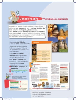 HISTORIA
E IDENTIDAD
BLOQUE 1
¿Cómo influye el pasado
en nuestras vidas y cómo
se puede entenderlo?
1 Estudiar Historia
La historia. Lo que se estudia en historia.
¿Cómo se cuentan los años? Los historiadores.
El aporte de la arqueología.
¿Cómo y dónde se
originaron los humanos?
2 El origen de la humanidad
Cómo se puede conocer el origen de la humanidad.
Producto de la evolución. Homo habilis y Homo
erectus. El Homo sapiens surge y sobrevive. La
expansión por el mundo.
Nos preguntamos:
¿Cómo surgió la
agricultura?
¿En dónde se inventó la
escritura?
3 Surgimiento de la agricultura y la escritura
Nuevos retos para la humanidad. La revolución
agrícola. Cambios que trajo la revolución agrí-
cola. La invención de la escritura.
El trabajo, factor de evolución de las sociedades
Los orígenes
Conoce tu libro Te invitamos a explorarlo
El texto está pensado para una
lectura amena y uso didáctico,
así aprenderás con claridad y sin
complicaciones.
Cada tema de la unidad
didáctica ha sido desarrollado
con alto rigor académico.
Cada tema de la unidad está
expuesto en tres o más páginas.
Esta es la unidad didáctica
y estos los temas que se desarrollan
12
1
La historia
Cuando preguntamos por qué ha pasado tal o
cual cosa, la mayor parte de las veces la respuesta
es porque antes sucedió algo que la provocó. Por
ejemplo, cuando tratamos de averiguar por qué
está allí un pueblo o una ciudad, nos enteramos
de que, hace años, varias personas se estable-
cieron en el lugar para vivir allí, construyeron las
casas de sus familias, y así surgió el pueblo o
ciudad que provocó nuestro interés.
También nos ha dado curiosidad, por ejem-
plo, saber cómo viajaba la gente de un lugar a
otro cuando no había ni autos ni aviones. La res-
puesta es que lo hacían a pie o montando en ani-
males de carga, y que los caminos de antes fueron
mejorando a lo largo del tiempo hasta convertirse
en las carreteras que hoy conocemos.
Se pueden poner muchos ejemplos, pero el
hecho es que, para conocer mejor nuestra rea-
lidad presente y para prepararnos para el futu-
ro, es necesario conocer lo que pasó antes. A la
ciencia que trata de comprender el pasado se la
llama historia.
Lo que se estudia en Historia
En la historia se estudian las raíces de lo que
actualmente somos. Se encuentra parte de la ex-
plicación de por qué en los tiempos en que vivi-
mos las cosas suceden de una u otra manera.
Conocer la historia nos permite encontrar
respuestas a nuestras preguntas sobre las cau-
sas del presente, pero también nos transmite la
experiencia para evitar repetir, en el futuro,
los errores de antes, o mejorar lo que se ha he-
cho bien. Por eso se dice que la Historia es una
maestra para nuestras vidas.
Estudiar Historia
“Aquellos que no conocen su historia tienden a
repetirla.”
¿Para qué crees que sirve la historia?
Reconocer el estudio de la Historia como
conocimiento esencial para entender nuestro
pasado y nuestra identidad, y para comprender
como influye en el mundo en que vivimos.
Descubriendo juntos
Indaga
• Cita ejemplos de grupos humanos que influyeron
en la historia del mundo.
Fundación de Roma
Muerte de
Alejandro Magno
La Hégira
Inicio de la era islámica
753 a. C. 323 a. C. Año 1 622 d.C.
Nacimiento de Cristo
Nacimiento de Cristo
13
Los documentos se guardan en los archivos y
otros objetos históricos, en los museos. Hay que
visitarlos para ver con nuestros propios ojos lo que
ha logrado rescatarse de nuestro pasado.
¿Cómo se cuentan los años?
Al averiguar cuándo comenzó nuestra In-
dependencia, la respuesta es que fue el 10 de
agosto de 1809. ¿A partir de cuándo se cuentan
esos 1809 años? Se llegó a un acuerdo para ini-
ciar la cuenta desde la fecha en que se supone
nació Cristo. Ese es el año uno.
Así pues, se cuentan en orden descendente
los años que sucedieron antes del nacimiento de
Cristo (por ejemplo, 535 a. C.),y en orden ascen-
dente después de ese hecho (por ejemplo 1950).
Cada cien años es un siglo (por ejemplo, desde
1801 hasta 1900 es el siglo XIX), y cada mil años
es un milenio (de 2000 a. C.hasta 1001 a. C.es
el segundo milenio a. C.).
Otros pueblos adoptan diferentes puntos de
partida y formas de cálculo, por eso hoy el mun-
do islámico está en el año 1431 y el pueblo judío
en 5770.
Los historiadores
Las personas que estudian el pasado se llaman
historiadores. Para conocer el pasado, estudian
documentos (escritos, periódicos, libros antiguos,
gráficos, fotografías); monumentos, instrumentos
de trabajo, utensilios de cocina, armas de guerra,
que se han conservado. También recogen lo que
cuentan las personas mayores, que dan su testi-
monio de lo que pasó antes.
Los historiadores escriben el resultado de sus
estudios en libros que luego son leídos o consul-
tados por las personas que quieren saber cómo
fue el pasado.
El aporte de la Arqueología
Para estudiar las épocas más antiguas y
comprender mejor cómo eran los pueblos de
entonces, también hay una ciencia especial
que se llama arqueología. Quienes se dedican
a la arqueología se llaman arqueólogos.
Los arqueólogos saben excavar y, así, des-
cubren objetos y construcciones que, con el
paso del tiempo, han quedado ocultos o ente-
rrados en diversos lugares del territorio.
Gracias a la arqueología conocemos, por
ejemplo, las ruinas de grandes edificios, o los
objetos que los antiguos usaban para trabajar,
para comer, para adorar a sus divinidades. De
este modo podemos entender cómo vivían los
pobladores de esos tiempos.
Foto: Wikipedia
Orden ascendente. Hacia arriba.
Orden descendente. Hacia abajo.
Glosario
Erik el Rojo
descubre Groenlandia
Gengis Kan
toma Beijing
Constantinopla
cae en manos de los turcos
981 d.C. 1214 d. C. 1453 d. C.
U n m i l e n i o
Constantinopla
cae en manos de los turcos
Arqueólogo realizando su trabajo
Recuadros, imágenes, diagramas
y mapas conceptuales te servirán
como complemento.
¿Te has preguntado alguna vez por qué camino vinieron
los primeros pobladores que llegaron al actual territorio
de Ecuador?
¿Cuáles son los instrumentos que usaban los cazadores
y recolectores primitivos para obtener sus alimentos?
Analizar el origen de los primeros pobladores
del Ecuador, sus rutas de llegada,
sus herramientas y formas de trabajo colectivo.
Descubriendo juntos
Conocimientos previos
Desequilibrio cognitivo
Este es el inicio del tema
que contiene:
La destreza con criterio de
desempeño.
Los conocimientos previos.
El desequilibro cognitivo.
1
2
3
1
2
3
Ejemplo:
Este libro de Ciencias Sociales está dedicado a tu estudio. Lo
conforman tres bloques que son: Historia e identidad; Los
seres humanos en el espacio; y La convivencia.
Cada bloque contiene unidades didácticas y cada unidad se
desarrolla por temas. Lo hemos preparado con mucho cuidado
y cariño para que tu recorrido por el conocimiento del mundo
y nuestra patria sea atractivo y didáctico.
LOS ORÍGENES;pp.1-26.indd 4 05/06/18 10:04
 