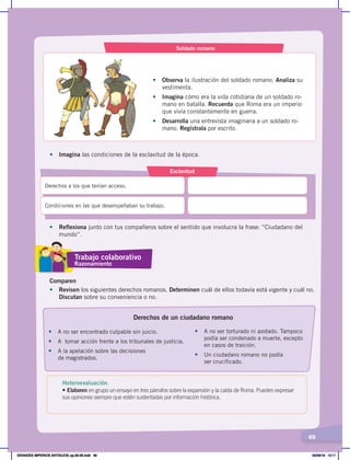 49
Soldado romano
• Observa la ilustración del soldado romano. Analiza su
vestimenta.
• Imagina cómo era la vida cotidiana de un soldado ro-
mano en batalla. Recuerda que Roma era un imperio
que vivía constantemente en guerra.
• Desarrolla una entrevista imaginaria a un soldado ro-
mano. Regístrala por escrito.
•	 Imagina las condiciones de la esclavitud de la época.
• Reflexiona junto con tus compañeros sobre el sentido que involucra la frase: “Ciudadano del
mundo”.
Comparen
•	 Revisen los siguientes derechos romanos. Determinen cuál de ellos todavía está vigente y cuál no.
Discutan sobre su conveniencia o no.
Esclavitud
Derechos a los que tenían acceso.
Condiciones en las que desempeñaban su trabajo.
• A no ser encontrado culpable sin juicio.
• A tomar acción frente a los tribunales de justicia.
• A la apelación sobre las decisiones
de magistrados.
• A no ser torturado ni azotado. Tampoco
podía ser condenado a muerte, excepto
en casos de traición.
• Un ciudadano romano no podía
ser crucificado.
Derechos de un ciudadano romano
Trabajo colaborativo
Razonamiento
Heteroevaluación
• Elaboren en grupo un ensayo en tres párrafos sobre la expansión y la caída de Roma. Pueden expresar
sus opiniones siempre que estén sustentadas por información histórica.
GRANDES IMPERIOS ANTIGUOS; pp.30-55.indd 49 05/06/18 10:11
 