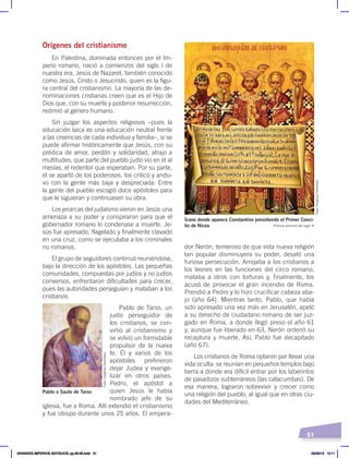 51
Orígenes del cristianismo
En Palestina, dominada entonces por el Im-
perio romano, nació a comienzos del siglo I de
nuestra era, Jesús de Nazaret, también conocido
como Jesús, Cristo o Jesucristo, quien es la figu-
ra central del cristianismo. La mayoría de las de-
nominaciones cristianas creen que es el Hijo de
Dios que, con su muerte y posterior resurrección,
redimió al género humano.
Sin juzgar los aspectos religiosos –pues la
educación laica es una educación neutral frente
a las creencias de cada individuo y familia–, sí se
puede afirmar históricamente que Jesús, con su
prédica de amor, perdón y solidaridad, atrajo a
multitudes; que parte del pueblo judío vio en él al
mesías, el redentor que esperaban. Por su parte,
él se apartó de los poderosos, los criticó y andu-
vo con la gente más baja y despreciada. Entre
la gente del pueblo escogió doce apóstoles para
que le siguieran y continuasen su obra.
Los jerarcas del judaísmo vieron en Jesús una
amenaza a su poder y conspiraron para que el
gobernador romano lo condenase a muerte. Je-
sús fue apresado, flagelado y finalmente clavado
en una cruz, como se ejecutaba a los criminales
no romanos.
El grupo de seguidores continuó reuniéndose,
bajo la dirección de los apóstoles. Las pequeñas
comunidades, compuestas por judíos y no judíos
conversos, enfrentaron dificultades para crecer,
pues las autoridades perseguían y mataban a los
cristianos.
Pablo de Tarso, un
judío perseguidor de
los cristianos, se con-
virtió al cristianismo y
se volvió un formidable
propulsor de la nueva
fe. Él y varios de los
apóstoles prefirieron
dejar Judea y evange-
lizar en otros países.
Pedro, el apóstol a
quien Jesús le había
nombrado jefe de su
iglesia, fue a Roma. Allí extendió el cristianismo
y fue obispo durante unos 25 años. El empera-
dor Nerón, temeroso de que esta nueva religión
tan popular disminuyera su poder, desató una
furiosa persecución. Arrojaba a los cristianos a
los leones en las funciones del circo romano,
mataba a otros con torturas y, finalmente, los
acusó de provocar el gran incendio de Roma.
Prendió a Pedro y lo hizo crucificar cabeza aba-
jo (año 64). Mientras tanto, Pablo, que había
sido apresado una vez más en Jerusalén, apeló
a su derecho de ciudadano romano de ser juz-
gado en Roma, a donde llegó preso el año 61
y, aunque fue liberado en 63, Nerón ordenó su
recaptura y muerte. Así, Pablo fue decapitado
(año 67).
Los cristianos de Roma optaron por llevar una
vida oculta: se reunían en pequeños templos bajo
tierra a donde era difícil entrar por los laberintos
de pasadizos subterráneos (las catacumbas). De
esa manera, lograron sobrevivir y crecer como
una religión del pueblo, al igual que en otras ciu-
dades del Mediterráneo.
Pablo o Saulo de Tarso
Ícono donde aparece Constantino presidiendo el Primer Conci-
lio de Nicea Pintura anónima del siglo IV
Foto:
Creative
Commons
Foto:
Creative
Commons
GRANDES IMPERIOS ANTIGUOS; pp.30-55.indd 51 05/06/18 10:11
 