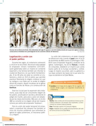 52
Legalización y unión con
el poder político
Durante tres siglos, el cristianismo sobrevivió
y creció en la oscuridad. Reconoció esta realidad
el emperador romano Constantino (272-337),
quien gobernaba sobre un imperio en constante
expansión y fue famoso también por refundar la
ciudad de Bizancio a la que llamó Constantino-
pla. A los 40 años de edad se convirtió al cris-
tianismo y dictó en 313 el edicto que permitió
practicar libremente la religión cristiana sin que
se castigue a sus fieles por no acatar la religión
oficial del imperio. Apoyó iniciativas de la Iglesia
como el Concilio de Nicea y la construcción de
basílicas.
Esto fue crucial para la expansión del cristia-
nismo, pues dejó de ser únicamente religión de
los pobres, practicada en secreto y afrontando el
peligro de muerte, para poco a poco ser adopta-
da por las clases dominantes. Más aún, en el año
380 se convirtió en la religión oficial del imperio
romano por edicto del emperador Teodosio I.
Pero la unión del poder temporal (el empe-
rador) y espiritual (los obispos) fue también el
inicio de muchos problemas que enfrentará la
iglesia en siglos posteriores, al mezclarse políti-
ca y religión.
La unión del cristianismo y el poder imperial
se reforzó aún más cuando el papa León III el 25
de diciembre de 800 coronó a Carlomagno (742-
814) como Emperador Augusto y protector de la
iglesia. Carlomagno, rey de los francos, a través
de conquistas, estableció un imperio que cubría
buena parte de la Europa occidental y central.
Luego el imperio sucumbió, pero su gobierno y
sus leyes sentaron las bases de lo que sería Eu-
ropa occidental en la Edad Media.
Foto: Manel Miró
Escenas de la infancia de Cristo. Este altorrelieve del siglo III aparece a raíz del establecimiento de la paz de la Iglesia cristiana,
consecuencia inmediata de la promulgación de los sucesivos edictos de tolerancia
Basílica. Gran construcción de la arquitectura romana que los
cristianos dedicaron a los templos más importantes. La deno-
minación se conserva hasta el presente.
Papa. Personaje superior en la jerarquía religiosa.
Franco. Habitante de los pueblos del actual territorio del norte
de Francia al inicio de la Edad Media.
Glosario
Aplicación del conocimiento
• Localiza en el mapa de la página 50 los lugares del
mundo donde surgió y se expandió inicialmente el
cristianismo.
GRANDES IMPERIOS ANTIGUOS; pp.30-55.indd 52 05/06/18 10:11
 