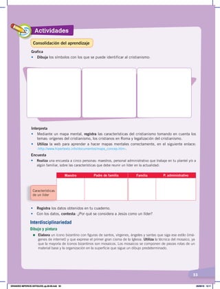 Actividades
53
Grafica
• Dibuja los símbolos con los que se puede identificar al cristianismo:
Interpreta
• Mediante un mapa mental, registra las características del cristianismo tomando en cuenta los
temas: orígenes del cristianismo, los cristianos en Roma y legalización del cristianismo.
• Utiliza la web para aprender a hacer mapas mentales correctamente, en el siguiente enlace:
‹http://www.hipertexto.info/documentos/maps_concep.htm›.
Encuesta
• Realiza una encuesta a cinco personas: maestros, personal administrativo que trabaje en tu plantel y/o a
algún familiar, sobre las características que debe reunir un líder en la actualidad:
Características
de un líder
Maestro Padre de familia Familia P. administrativo
• Registra los datos obtenidos en tu cuaderno.
• Con los datos, contesta: ¿Por qué se considera a Jesús como un líder?
Interdisciplinariedad
Dibujo y pintura
=	Elabora un ícono bizantino con figuras de santos, vírgenes, ángeles y santas que siga ese estilo (imá-
genes de internet) y que exprese el primer gran cisma de la Iglesia. Utiliza la técnica del mosaico, ya
que la mayoría de íconos bizantinos son mosaicos. Los mosaicos se componen de piezas rotas de un
material base y la organización en la superficie que sigue un dibujo predeterminado.
Consolidación del aprendizaje
GRANDES IMPERIOS ANTIGUOS; pp.30-55.indd 53 05/06/18 10:11
 