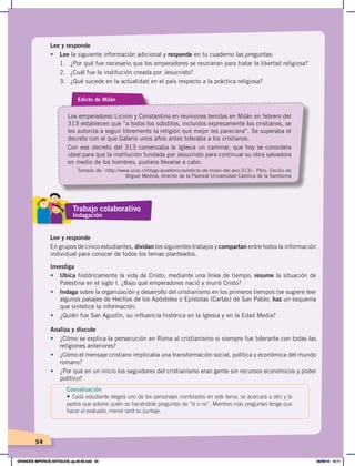 54
Lee y responde
• Lee la siguiente información adicional y responde en tu cuaderno las preguntas:
1. ¿Por qué fue necesario que los emperadores se reunieran para tratar la libertad religiosa?
2. ¿Cuál fue la institución creada por Jesucristo?
3. ¿Qué sucede en la actualidad en el país respecto a la práctica religiosa?
Edicto de Milán
Los emperadores Licinio y Constantino en reuniones tenidas en Milán en febrero del
313 establecen que “a todos los súbditos, incluidos expresamente los cristianos, se
les autoriza a seguir libremente la religión que mejor les pareciera”. Se superaba el
decreto con el que Galerio unos años antes toleraba a los cristianos.
Con ese decreto del 313 comenzaba la Iglesia un caminar, que hoy se considera
ideal para que la institución fundada por Jesucristo para continuar su obra salvadora
en medio de los hombres, pudiera llevarse a cabo.
Tomado de: ‹http://www.ucsc.cl/blogs-academicos/edicto-de-milan-del-ano-313/›, Pbro. Cecilio de
Miguel Medina, director de la Pastoral Universidad Católica de la Santísima
Lee y responde
En grupos de cinco estudiantes, dividan los siguientes trabajos y compartan entre todos la información
individual para conocer de todos los temas planteados.
Investiga
• Ubica históricamente la vida de Cristo, mediante una línea de tiempo; resume la situación de
Palestina en el siglo I. ¿Bajo qué emperadores nació y murió Cristo?
• Indaga sobre la organización y desarrollo del cristianismo en los primeros tiempos (se sugiere leer
algunos pasajes de Hechos de los Apóstoles o Epístolas (Cartas) de San Pablo; haz un esquema
que sintetice la información.
• ¿Quién fue San Agustín, su influencia histórica en la Iglesia y en la Edad Media?
Analiza y discute
• ¿Cómo se explica la persecución en Roma al cristianismo si siempre fue tolerante con todas las
religiones anteriores?
• ¿Cómo el mensaje cristiano implicaba una transformación social, política y económica del mundo
romano?
• ¿Por qué en un inicio los seguidores del cristianismo eran gente sin recursos económicos y poder
político?
Trabajo colaborativo
Indagación
Coevaluación
• Cada estudiante elegirá uno de los personajes nombrados en este tema, se acercará a otro y le
pedirá que adivine quién es haciéndole preguntas de “sí o no”. Mientras más preguntas tenga que
hacer el evaluado, menor será su puntaje.
GRANDES IMPERIOS ANTIGUOS; pp.30-55.indd 54 05/06/18 10:11
 