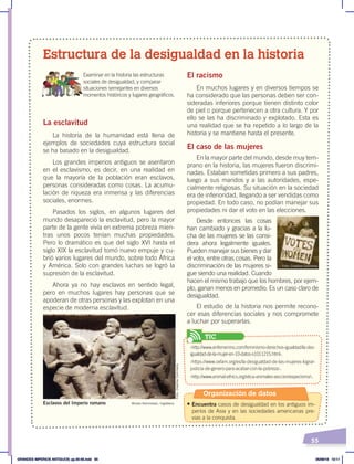 55
La esclavitud
La historia de la humanidad está llena de
ejemplos de sociedades cuya estructura social
se ha basado en la desigualdad.
Los grandes imperios antiguos se asentaron
en el esclavismo, es decir, en una realidad en
que la mayoría de la población eran esclavos,
personas consideradas como cosas. La acumu-
lación de riqueza era inmensa y las diferencias
sociales, enormes.
Pasados los siglos, en algunos lugares del
mundo desapareció la esclavitud, pero la mayor
parte de la gente vivía en extrema pobreza mien-
tras unos pocos tenían muchas propiedades.
Pero lo dramático es que del siglo XVI hasta el
siglo XIX la esclavitud tomó nuevo empuje y cu-
brió varios lugares del mundo, sobre todo África
y América. Solo con grandes luchas se logró la
supresión de la esclavitud.
Ahora ya no hay esclavos en sentido legal,
pero en muchos lugares hay personas que se
apoderan de otras personas y las explotan en una
especie de moderna esclavitud.
El racismo
En muchos lugares y en diversos tiempos se
ha considerado que las personas deben ser con-
sideradas inferiores porque tienen distinto color
de piel o porque pertenecen a otra cultura. Y por
ello se las ha discriminado y explotado. Esta es
una realidad que se ha repetido a lo largo de la
historia y se mantiene hasta el presente.
El caso de las mujeres
En la mayor parte del mundo, desde muy tem-
prano en la historia, las mujeres fueron discrimi-
nadas. Estaban sometidas primero a sus padres,
luego a sus maridos y a las autoridades, espe-
cialmente religiosas. Su situación en la sociedad
era de inferioridad, llegando a ser vendidas como
propiedad. En todo caso, no podían manejar sus
propiedades ni dar el voto en las elecciones.
Desde entonces las cosas
han cambiado y gracias a la lu-
cha de las mujeres se las consi-
dera ahora legalmente iguales.
Pueden manejar sus bienes y dar
el voto, entre otras cosas. Pero la
discriminación de las mujeres si-
gue siendo una realidad. Cuando
hacen el mismo trabajo que los hombres, por ejem-
plo, ganan menos en promedio. Es un caso claro de
desigualdad.
El estudio de la historia nos permite recono-
cer esas diferencias sociales y nos compromete
a luchar por superarlas.
Estructura de la desigualdad en la historia
Examinar en la historia las estructuras
sociales de desigualdad, y comparar
situaciones semejantes en diversos
momentos históricos y lugares geográficos.
Museo Ashmolean, Inglaterra
Esclavos del Imperio romano
Foto: Creative Commons
Foto:
Creative
Commons
‹http://www.enfemenino.com/feminismo-derechos-igualdad/la-des-
igualdad-de-la-mujer-en-10-datos-s1011215.html›.
‹https://www.oxfam.org/es/la-desigualdad-de-las-mujeres-lograr-
justicia-de-genero-para-acabar-con-la-pobreza›.
‹http://www.animal-ethics.org/etica-animales-seccion/especismo/›.
TIC
Organización de datos
• Encuentra casos de desigualdad en los antiguos im-
perios de Asia y en las sociedades americanas pre-
vias a la conquista.
GRANDES IMPERIOS ANTIGUOS; pp.30-55.indd 55 05/06/18 10:11
 