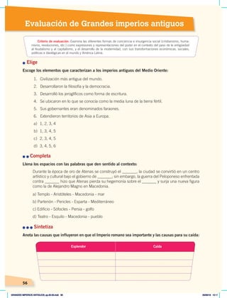 Evaluación de Grandes imperios antiguos
56
n Elige
Escoge los elementos que caracterizan a los imperios antiguos del Medio Oriente:
n	n	Completa
Llena los espacios con las palabras que den sentido al contexto:
Durante la época de oro de Atenas se construyó el _______, la ciudad se convirtió en un centro
artístico y cultural bajo el gobierno de _______; sin embargo, la guerra del Peloponeso enfrentada
contra _______ hizo que Atenas pierda su hegemonía sobre el _______ y surja una nueva figura
como la de Alejandro Magno en Macedonia.
a) Templo - Aristóteles - Macedonia - mar
b) Partenón - Pericles - Esparta - Mediterráneo
c) Edificio - Sófocles - Persia - golfo
d) Teatro - Esquilo - Macedonia - pueblo
n	n	n	Sintetiza
Anota las causas que influyeron en que el Imperio romano sea importante y las causas para su caída:
Criterio de evaluación: Examina las diferentes formas de conciencia e insurgencia social (cristianismo, huma-
nismo, revoluciones, etc.) como expresiones y representaciones del poder en el contexto del paso de la antigüedad
al feudalismo y al capitalismo, y el desarrollo de la modernidad, con sus transformaciones económicas, sociales,
políticas e ideológicas en el mundo y América Latina.
1. Civilización más antigua del mundo.
2. Desarrollaron la filosofía y la democracia.
3. Desarrolló los jeroglíficos como forma de escritura.
4. Se ubicaron en lo que se conocía como la media luna de la tierra fértil.
5. Sus gobernantes eran denominados faraones.
6. Extendieron territorios de Asia a Europa.
a) 1, 2, 3, 4
b) 1, 3, 4, 5
c) 2, 3, 4, 5
d) 3, 4, 5, 6
Esplendor Caída
GRANDES IMPERIOS ANTIGUOS; pp.30-55.indd 56 05/06/18 10:11
 