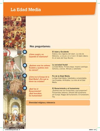 ¿Cómo surgió y se
expandió el islamismo?
9 El islam y Occidente
Arabia y los orígenes del islam. La vida de
Mahoma. La deuda con el islam. El islam clásico.
En el resto del Viejo Mundo.
¿Quiénes eran los señores
feudales y quiénes eran
los siervos?
10 La sociedad feudal
La Edad Media. Primera etapa. Imperio carolingio.
Señores y siervos. Monjes y catedrales.
Nos preguntamos:
¿Cómo era la Europa de la
Edad Media? ¿Por qué se
dieron las cruzadas?
11 Fin de la Edad Media
La Baja Edad Media. Catedrales y universidades.
Las Cruzadas. Al-Ándalus. La crisis de la Edad
Media.
¿Qué fue el
Renacimiento?
¿Qué buscaban
los humanistas?
El Renacimiento y el humanismo
¿Quiénes eran los humanistas y qué proponían?
Humanistas italianos. Difusión del humanismo
por Europa. Rasgos del humanismo. El humanismo
hoy.
12
Diversidad religiosa y tolerancia
La Edad Media
LA EDAD MEDIA;pp.58-79.indd 57 05/06/18 10:14
 