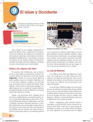 58
9
Hoy el islam es una religión mayoritaria en
países de África y Asia, importante en Europa e
incluso en América. Sus fieles son conocidos de
tres maneras: islamistas, mahometanos (es decir,
seguidores de Mahoma) o musulmanes. Aunque
la mayoría de los árabes profesa el islamismo,
también hay árabes de otras religiones y también
muchos musulmanes que no son árabes.
Arabia y los orígenes del islam
Al contrario del cristianismo, que se demo-
ró casi cuatro siglos en expandirse y aliarse con
el poder político, el islamismo creció de manera
fulgurante y desde sus inicios estuvo ligado al
poder político, pues su fundador, Mahoma, fue
a su vez líder religioso y político, con tal éxito
que, al momento de su muerte (año 632), había
logrado unificar toda la península arábiga y un
siglo después de su muerte el Imperio islámico
se extendía desde el océano Atlántico en el oeste
hasta Asia Central en el este.
Arabia, una península seca, rodeada por el
mar Rojo, el golfo Pérsico y el océano Índico, te-
nía, cuando nació Mahoma (el año 570 o 571),
pocos habitantes, todos de habla árabe, que eran
o pastores nómadas, llamados beduinos, o pue-
blos sedentarios que practicaban la agricultura y
el comercio en los oasis del norte o en las tierras
más fértiles del sur (donde hoy están Yemen y
Omán). Estas tribus vivían en constantes guerras
y no constituían un Estado. Practicaban una reli-
gión politeísta (piedras, estrellas, árboles y obje-
tos eran dioses o demonios). La principal ciudad
era La Meca, activo centro comercial y también
religioso para los politeístas árabes, ya que con-
tenía el pozo del Zamzam y la Kaaba, una cons-
trucción cúbica alrededor de una roca negra, si-
tios a los que se veneraba como a dioses.
La vida de Mahoma
En La Meca hacia 570 nació Mahoma. Huér-
fano, fue criado por su tío Abu Talib que lo lle-
vaba en sus viajes de comerciante, oficio al que
también él se dedicó. A los 25 años se casó con
una viuda rica, Jadicha, con lo que pasó a una
vida acomodada.
A los 40 años, Mahoma llegó a la conclusión
de que el politeísmo supersticioso de los árabes
era un error, y que solo había un Dios (Alá) al que
se debía adorar. Entonces (año 610) anunció que
él era el enviado de Dios, como lo habían sido
Abraham, Moisés y Jesús de Nazaret, pero que
él (Mahoma) era el mayor de todos.
Atrajo a seguidores, pero también burlas y
enemigos, y en el año 622, tras la muerte de Ja-
dicha y Abu Talib, huyó con un gran grupo de
prosélitos armados a la ciudad vecina de Medi-
na. Esta migración es conocida como la Hégira
El islam y Occidente
Santuario de la Kaaba, en La Meca Foto: Omar Abraham
¿Es lo mismo decir árabe que musulmán?
¿Cuál es la diferencia?
¿Cuáles son los adelantos científicos del islam?
Caracterizar el surgimiento del islam en Arabia
y su difusión al norte de África y otros lugares
del viejo continente.
Descubriendo juntos
Conocimientos previos
Desequilibrio cognitivo
LA EDAD MEDIA;pp.58-79.indd 58 05/06/18 10:14
 