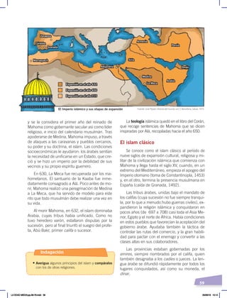 59
La teología islámica quedó en el libro del Corán,
que recoge sentencias de Mahoma que se dicen
inspiradas por Alá, recopiladas hacia el año 650.
El islam clásico
Se conoce como el islam clásico al período de
nueve siglos de expansión cultural, religiosa y mi-
litar de la civilización islámica que comienza con
Mahoma y llega hasta el siglo XV, cuando, en un
extremo del Mediterráneo, empieza el apogeo del
Imperio otomano (toma de Constantinopla, 1453)
y, en el otro, termina la presencia musulmana en
España (caída de Granada, 1492).
Las tribus árabes, unidas bajo el mandato de
los califas (cuya sucesión no fue siempre tranqui-
la, por lo que a menudo hubo guerras civiles), ex-
pandieron la religión islámica y conquistaron en
pocos años (de 697 a 708) casi toda el Asia Me-
nor, Egipto y el norte de África. Había condiciones
en estos pueblos que favorecían la aceptación del
gobierno árabe. Ayudaba también la táctica de
controlar las rutas del comercio, y la gran habili-
dad para pactar con el enemigo y convertir a las
clases altas en sus colaboradores.
Las provincias estaban gobernadas por los
emires, siempre nombrados por el califa, quien
también designaba a los cadíes o jueces. La len-
gua árabe se difundió rápidamente por todos los
lugares conquistados, así como su moneda, el
dinar.
y se la considera el primer año del reinado de
Mahoma como gobernante secular así como líder
religioso, e inicio del calendario musulmán. Tras
apoderarse de Medina, Mahoma impuso, a través
de ataques a las caravanas y pueblos cercanos,
su poder y su doctrina, el islam. Las condiciones
socioeconómicas le ayudaron: los árabes sentían
la necesidad de unificarse en un Estado, que cre-
ció y se hizo un imperio por la debilidad de sus
vecinos y su propio espíritu guerrero.
En 630, La Meca fue recuperada por los ma-
hometanos. El santuario de la Kaaba fue inme-
diatamente consagrado a Alá. Poco antes de mo-
rir, Mahoma realizó una peregrinación de Medina
a La Meca, que ha servido de modelo para este
rito que todo musulmán debe realizar una vez en
su vida.
Al morir Mahoma, en 632, el islam dominaba
Arabia, cuyas tribus había unificado. Como no
tuvo heredero varón, estallaron disputas por la
sucesión, pero al final triunfó el suegro del profe-
ta, Abú Bakr, primer califa o sucesor.
El Imperio islámico y sus etapas de expansión
Omán
Persia
Armenia
Siria
Zaragoza
Córdoba
Granada
Marraquech
Arabia
La Meca
Medina
Alejandría
Expansión en el año 650
Expansión en el año 632
Expansión en el año 715
Fuente: José Pijoán, Historia del mundo, vol. 5, Barcelona, Salvat, 1973.
Indagación
• Averigua algunos principios del islam y compáralos
con los de otras religiones.
LA EDAD MEDIA;pp.58-79.indd 59 05/06/18 10:14
 