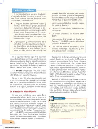 60
En la segunda mitad del siglo VII la expansión
conquistadora llega a sus límites, con fronteras es-
tables que perdurarán durante siglos. Por occidente
llegaron hasta España y Portugal, que dominarían
por completo, llamándolos Al-Ándalus; y por oriente
hasta el Cáucaso, Asia Central, China e India.
A la dinastía Omeya (661-750), que tuvo su
capital en Damasco, le siguió la dinastía Abasida
(750-1258), con capital en Bagdad.
Desde el siglo XIII, el predominio político en
el mundo musulmán fue pasando de los árabes
a los turcos, provenientes del Asia Central, quie-
nes plasmaron su creciente poder en el Imperio
otomano en el siglo XV, dando fin al islam clásico.
En el resto del Viejo Mundo
En este largo período de nueve siglos, Euro-
pa atravesaba la Edad Media, que ya vimos en la
unidad anterior y veremos en la siguiente, pero en
las tierras del nororiente de Europa y el norte de
Asia, las tribus nómadas, montadas en ágiles ca-
ballos, conquistaban y destruían ciudades. Entre
esas tribus sobresalieron los mongoles, cuyo ma-
yor emperador fue Gengis Kan (“monarca univer-
sal”) (1160-1227), quien conquistó Uzbekistán,
Afganistán, Irak, Persia, Rusia y parte de China,
un país que ya tenía entonces unos 120 millones
de habitantes, un tercio de toda la humanidad.
Ogodei, hijo de Gengis, construyó una nueva
capital, Karakorum, en el centro de Mongolia, y
continuó la conquista de China, Rusia y Hungría
y, cuando en diciembre de 1241, su ejército de
150 mil hombres se aprestaba a conquistar Eu-
ropa, falleció repentinamente tras una borrache-
ra. Los ejércitos dieron media vuelta y regresa-
ron a Karakorum. El nieto de Gengis, Kublai Kan
(1214-1294), trasladó la capital al actual Pekín y
llevó a China a un gran esplendor.
Pero hacia 1300 Europa y Asia experimenta-
rían sucesivas hambrunas y pestes. La peor fue la
peste bubónica, o peste negra, que desde 1331
mató a 30 millones de personas en China y, entre
1347 y 1352, a 25 millones en Europa. Con todo,
India quedó libre de estas plagas y fue unificada
bajo el sultanato musulmán de Delhi.
Fulgurante. Que destaca por su rapidez e intensidad.
Teología. Ciencia que estudia a Dios y a sus atributos a la luz
de la razón y de la fe.
Dinastía. Gobierno en el que se suceden reyes o soberanos
que pertenecen a la misma familia.
Glosario
La deuda con el islam
El mundo actual tiene una gran deuda con
el islam y los árabes, en cuanto a ciencia y cul-
tura. Fue a través de ellos que llegaron al mun-
do medieval y hasta nosotros:
• El conjunto de obras de ciencia, filosofía y
literatura de los clásicos griegos. Los sabios
musulmanes tradujeron del griego al ára-
be y completaron y comentaron gran parte
de esas obras, desconocidas en Occidente.
Luego, la mayoría de esas obras fueron tra-
ducidas del árabe al latín en España y se
conocieron en Europa.
• La propagación y perfeccionamiento de la
aritmética decimal, requisito para el poste-
rior desarrollo de las demás ciencias. A los
hindúes debemos el gran hallazgo de ex-
presar todos los números por medio de diez
símbolos. Pero ellos no dejaron nada escrito,
y fueron los árabes quienes lo recogieron y
aplicaron. El tratado más antiguo es el de Mo-
hamad Musa al Quarismi (780-850 a. C.).
• La invención del álgebra, con otro tratado
del propio al Quarismi.
• La inducción del método experimental en
las ciencias.
• La síntesis aristotélica de Avicena (980-
1037).
• La separación de la teología y la filosofía por
Averroes (1126-1198), maestro además de
matemáticas y medicina.
• Una serie de técnicas en química, física,
minería, metalurgia, arquitectura, y mu-
chas otras ciencias aplicadas.
LA EDAD MEDIA;pp.58-79.indd 60 05/06/18 10:14
 