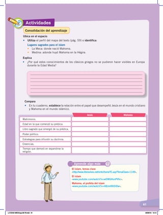 Actividades
61
Ubica en el espacio
•	 Utiliza el perfil del mapa del texto (pág. 59) e identifica:
Lugares sagrados para el islam
•	 La Meca: donde nació Mahoma.
• Medina: adonde huyó Mahoma en la Hégira.
Explica
• ¿Por qué estos conocimientos de los clásicos griegos no se pudieron hacer visibles en Europa
durante la Edad Media?
Aprende algo más
‹http://www.librosvivos.net/smtc/homeTC.asp?TemaClave=1149›.
‹www.youtube.com/watch?v=wEWGHsnPVhc›.
‹www.youtube.com/watch?v=4BJmf8I0IDw›.
El islam, temas clave
El islam
Mahoma, el profeta del islam
@
Compara
•	 En tu cuaderno, establece la relación entre el papel que desempeñó Jesús en el mundo cristiano
y Mahoma en el mundo islámico.
Jesús Mahoma
Matrimonio.
Edad en la que comenzó su prédica.
Tiempo que demoró en expandirse la
religión.
Creencias.
Estrategias para difundir su doctrina.
Poder político.
Libro sagrado que emergió de su prédica.
Consolidación del aprendizaje
LA EDAD MEDIA;pp.58-79.indd 61 05/06/18 10:14
 