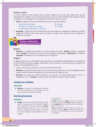 62
Compara y analiza
El mundo islámico funde el poder civil y el poder religioso en uno solo. Eso quiere decir que los
preceptos de su religión son los mismos que los de su vida civil. Para entender este concepto, vamos
a establecer una analogía con una religión más cercana a nuestra cultura.
•	 Revisa la siguiente lista de mandamientos que dio a conocer Moisés:
- Santificarás las fiestas - No robarás
- Honrarás a tu padre y a tu madre - No matarás
- No darás falso testimonio ni mentirás
•	 Responde: ¿Cuáles de estos mandamientos son solo exigencias religiosas? ¿Cuáles son también
exigencias civiles? ¿Cómo crees que es la vida en un país en que el poder civil y el religioso se
funden en uno solo?
Elaboren
•	 Realicen un collage que exprese los diversos aportes del islam. Utilicen revistas y periódicos
viejos. Pongan un numeral en cada uno de los aportes considerados. Desarrollen una leyenda.
Expongan los trabajos en los corredores de su institución.
Imaginen
El álgebra surgió en el mundo árabe como respuesta a los problemas matemáticos que emergían en
la vida cotidiana: herencias, legados, particiones, juicios, comercio, medida de tierras, excavación de
canales, cálculos geométricos, etc.
•	 ¿Cómo sería la vida cotidiana en el mundo árabe del año 800?
• Planteen un problema de ese entonces que necesite de la ayuda de una fórmula algebraica para
poder resolverlo (puedes considerar el uso de una sencilla regla de tres).
•	 Escriban unas líneas que relaten la historia y su solución. La historia debe tener un inicio, un
desarrollo y un fin. Incluyan una descripción del entorno donde se sitúa la historia.
Trabajo colaborativo
Aplicación del conocimiento
Inteligencias múltiples
Naturalista
=	Realicen un trabajo de investigación sobre los
recursos naturales que se encuentran en dis-
tintas zonas de la península arábiga.
Interdisciplinariedad
Estadística
=	Indaga sobre los porcentajes variables de po-
blación musulmana en las distintas décadas
de los siglos XX y XXI en el mundo y explica,
usando cuadros de barra o “pie”, cómo y por
qué han variado estos porcentajes en relación
a las otras religiones más populares de la ac-
tualidad.
Coevaluación
• Vuelve sobre el texto y extrae entre quince y veinte térmi-
nos nuevos de esta sección. Elabora un glosario en grupos de
tres y compartan con los otros grupos para que todos añadan
términos que no tenían.
• Haz un listado final con todos los términos que serán usa-
dos. Entre compañeros hagan un juego de quién sabe más
definiciones. Si el compañero sabe al menos ocho, obtendrá
una felicitación.
LA EDAD MEDIA;pp.58-79.indd 62 05/06/18 10:14
 