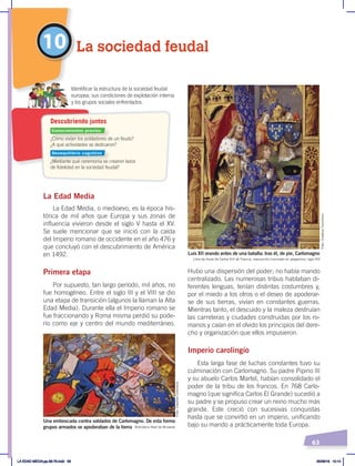63
La Edad Media
La Edad Media, o medioevo, es la época his-
tórica de mil años que Europa y sus zonas de
influencia vivieron desde el siglo V hasta el XV.
Se suele mencionar que se inició con la caída
del Imperio romano de occidente en el año 476 y
que concluyó con el descubrimiento de América
en 1492.
Primera etapa
Por supuesto, tan largo período, mil años, no
fue homogéneo. Entre el siglo III y el VIII se dio
una etapa de transición (algunos la llaman la Alta
Edad Media). Durante ella el Imperio romano se
fue fraccionando y Roma misma perdió su pode-
río como eje y centro del mundo mediterráneo.
Hubo una dispersión del poder; no había mando
centralizado. Las numerosas tribus hablaban di-
ferentes lenguas, tenían distintas costumbres y,
por el miedo a los otros o el deseo de apoderar-
se de sus tierras, vivían en constantes guerras.
Mientras tanto, el descuido y la maleza destruían
las carreteras y ciudades construidas por los ro-
manos y caían en el olvido los principios del dere-
cho y organización que ellos impusieron.
Imperio carolingio
Esta larga fase de luchas constantes tuvo su
culminación con Carlomagno. Su padre Pipino III
y su abuelo Carlos Martel, habían consolidado el
poder de la tribu de los francos. En 768 Carlo-
magno (que significa Carlos El Grande) sucedió a
su padre y se propuso crear un reino mucho más
grande. Este creció con sucesivas conquistas
hasta que se convirtió en un imperio, unificando
bajo su mando a prácticamente toda Europa.
10 La sociedad feudal
Biblioteca Real de Bruselas
Libro de horas de Carlos VIII de Francia, manuscrito iluminado en pergamino, siglo XIV
Una emboscada contra soldados de Carlomagno. De esta forma
grupos armados se apoderaban de la tierra
Luis XII orando antes de una batalla; tras él, de pie, Carlomagno
¿Cómo vivían los pobladores de un feudo?
¿A qué actividades se dedicaron?
¿Mediante qué ceremonia se crearon lazos
de fidelidad en la sociedad feudal?
Identificar la estructura de la sociedad feudal
europea, sus condiciones de explotación interna
y los grupos sociales enfrentados.
Descubriendo juntos
Conocimientos previos
Desequilibrio cognitivo
Foto:
Creative
Commons
Foto:
Creative
Commons
LA EDAD MEDIA;pp.58-79.indd 63 05/06/18 10:14
 