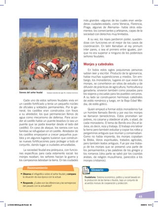 65
Cada uno de estos señores feudales vivía en
un castillo fortificado y tenía un pequeño núcleo
de oficiales y soldados permanentes. Por lo ge-
neral, los castillos eran construidos con fosos
a su alrededor, los que permanecían llenos de
agua como mecanismo de defensa. Para acce-
der al castillo había un puente levadizo (o sea un
puente que se podía levantar desde el lado del
castillo). En caso de ataque, los siervos con sus
familias se refugiaban en el castillo. Alrededor de
los castillos empezaron a crecer pequeños pue-
blos y en algunos lugares tuvieron que construir-
se nuevas fortificaciones para proteger a todo el
conjunto, dando lugar a ciudades amuralladas.
La sociedad feudal era jerárquica, con funcio-
nes específicas para cada estamento social: los
monjes rezaban, los señores hacían la guerra y
los campesinos labraban la tierra. En las ciudades
más grandes –algunas de las cuales eran verda-
deras ciudades-estado, como Venecia, Florencia,
Praga, algunas de Alemania– había otros esta-
mentos: los comerciantes y artesanos, capas de la
sociedad con derechos muy limitados.
A su vez, los reyes perdieron poder, quedán-
dose con funciones en el mejor de los casos de
coordinación. En latín llamaban al rey primum
inter pares, o sea el primero entre iguales, por-
que no era superior a ninguno de los poderosos
señores feudales.
Monjes y catedrales
En todos estos siglos poquísimas personas
sabían leer y escribir. Producto de la ignorancia,
había muchas supersticiones y miedos. Sin em-
bargo, los monasterios, lugares en que vivían los
monjes, se convirtieron en sitios de estudio y de
difusión de prácticas de agricultura, horticultura y
ganadería; sirvieron también como posadas para
los viajeros y escuelas para los pueblos cercanos.
A su lado se construyeron hermosas catedrales
de estilo románico y luego, en la Baja Edad Me-
dia, de estilo gótico.
Quien empezó a formar estos monasterios fue
un hombre llamado Benito y por eso los monjes
se llamaron benedictinos. Estos prometían ser
pobres, no casarse y obedecer al jefe, o abad, de
cada monasterio. El lema de Benito era Ora et la-
bora, es decir, reza y trabaja. El trabajo era labrar
la tierra pero también estudiar y copiar los rollos y
pergaminos antiguos que reunían y conservaban.
Como no había imprenta, los monjes copiaban
la Biblia, libros espirituales, tratados agrícolas,
pero también textos antiguos. Fue por ese traba-
jo de los monjes que se preservó una parte de
los pensamientos y las palabras de los griegos y
los romanos (otra parte se salvó por los copistas
árabes, de religión musulmana, parecidos a los
monjes cristianos).
Siervos del señor feudal Grabado holandés del siglo XII, Creative Commons
Feudalismo. Sistema económico, político y social basado en
la producción de las tierras o feudos, bajo un conjunto de
acuerdos mutuos de cooperación y protección.
Glosario
Razonamiento
• Observa el infográfico sobre el señor feudal y compara
la situación de esa época con la actual.
• Responde: ¿Cuáles son las diferencias y las semejanzas
del pasado con la actualidad?
LA EDAD MEDIA;pp.58-79.indd 65 05/06/18 10:14
 