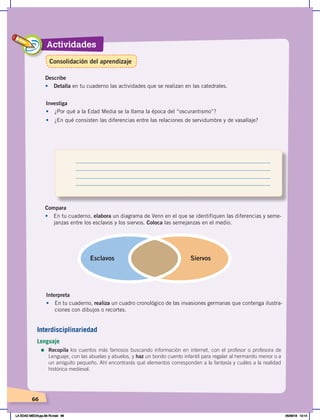 Actividades
66
Investiga
•	 ¿Por qué a la Edad Media se la llama la época del “oscurantismo”?
•	 ¿En qué consisten las diferencias entre las relaciones de servidumbre y de vasallaje?
Compara
•	 En tu cuaderno, elabora un diagrama de Venn en el que se identifiquen las diferencias y seme-
janzas entre los esclavos y los siervos. Coloca las semejanzas en el medio.
Esclavos Siervos
Describe
•	 Detalla en tu cuaderno las actividades que se realizan en las catedrales.
Interpreta
•	 En tu cuaderno, realiza un cuadro cronológico de las invasiones germanas que contenga ilustra-
ciones con dibujos o recortes.
Interdisciplinariedad
Lenguaje
=	Recopila los cuentos más famosos buscando información en internet, con el profesor o profesora de
Lenguaje, con las abuelas y abuelos, y haz un bonito cuento infantil para regalar al hermanito menor o a
un amiguito pequeño. Ahí encontrarás qué elementos corresponden a la fantasía y cuáles a la realidad
histórica medieval.
Consolidación del aprendizaje
LA EDAD MEDIA;pp.58-79.indd 66 05/06/18 10:14
 