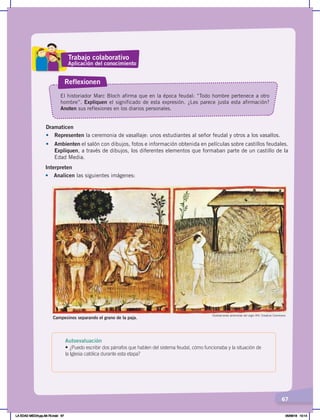 67
Dramaticen
• Representen la ceremonia de vasallaje: unos estudiantes al señor feudal y otros a los vasallos.
• Ambienten el salón con dibujos, fotos e información obtenida en películas sobre castillos feudales.
Expliquen, a través de dibujos, los diferentes elementos que formaban parte de un castillo de la
Edad Media.
El historiador Marc Bloch afirma que en la época feudal: “Todo hombre pertenece a otro
hombre”. Expliquen el significado de esta expresión. ¿Les parece justa esta afirmación?
Anoten sus reflexiones en los diarios personales.
Reflexionen
Ilustraciones anónimas del siglo XIV. Creative Commons
Campesinos separando el grano de la paja.
Interpreten
• Analicen las siguientes imágenes:
Trabajo colaborativo
Aplicación del conocimiento
Autoevaluación
• ¿Puedo escribir dos párrafos que hablen del sistema feudal, cómo funcionaba y la situación de
la Iglesia católica durante esta etapa?
LA EDAD MEDIA;pp.58-79.indd 67 05/06/18 10:14
 