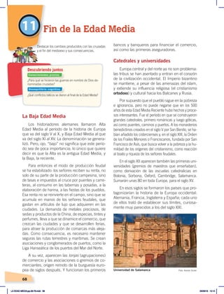 68
bancos y banqueros para financiar el comercio,
así como las primeras aseguradoras.
Catedrales y universidades
Europa central y del norte ya no son problema:
las tribus se han asentado y entran en el corazón
de la civilización occidental. El Imperio bizantino
se mantiene, a pesar de las amenazas del islam,
y extiende su influencia religiosa (el cristianismo
ortodoxo) y cultural hacia los Balcanes y Rusia.
Por supuesto que el pueblo sigue en la pobreza
e ignorancia, pero no puede negarse que en los 500
años de esta Edad Media Reciente hubo hechos y proce-
sos interesantes. Fue el período en que se construyeron
grandes catedrales, primero románicas y luego góticas,
así como puentes, caminos y puertos. A los monasterios
benedictinos creados en el siglo V por San Benito, se ha-
bían añadido los cistercienses y, en el siglo XIII, la Orden
de los Frailes Menores o Franciscanos, fundada por San
Francisco de Asís, que busca volver a la pobreza y la hu-
mildad de los orígenes del cristianismo, como reacción
al boato y riqueza de los señores feudales.
En el siglo XII aparecen también las primeras uni-
versidades (gremios de maestros que enseñaban),
como derivación de las escuelas catedralicias en
Bolonia, Sorbona, Oxford, Cambridge, Salamanca.
Sumarán unas 80 en toda Europa, para el siglo XV.
En esos siglos se formaron los países que pro-
tagonizarían la historia de la Europa occidental:
Alemania, Francia, Inglaterra y España; cada uno
de ellos trató de establecer sus límites, curiosa-
mente muy parecidos a los del siglo XXI.
La Baja Edad Media
Los historiadores alemanes llamaron Alta
Edad Media al período de la historia de Europa
que va del siglo V al X, y Baja Edad Media al que
va del siglo XI al XV. La denominación se genera-
lizó. Pero, ojo, “bajo” no significa que este perío-
do sea de poca importancia; lo único que quiere
decir es que la Alta es la antigua Edad Media, y
la Baja, la reciente.
Para entonces el modo de producción feudal
se ha estabilizado: los señores reciben su renta, no
solo de su parte de la producción campesina, sino
de tasas e impuestos al cruce por puentes y carre-
teras, al consumo en las tabernas y posadas, a la
elaboración de harina, a las fiestas de los pueblos.
Esa renta no se reinvierte en el campo, sino que se
acumula en manos de los señores feudales, que
gastan en artículos de lujo que adquieren en las
ciudades. La demanda de metales preciosos, de
sedas y productos de la China, de especias, tintes y
perfumes, lleva a que se dinamice el comercio, que
crezcan las ciudades y que se desarrollen ferias,
para atraer la producción de comarcas más aleja-
das. Como consecuencia, es necesario mantener
seguras las rutas terrestres y marítimas. Se crean
asociaciones y conglomerados de puertos, como la
Liga Hanseática de los puertos del Mar del Norte.
A su vez, aparecen las lonjas (agrupaciones)
de comercio y las asociaciones o gremios de co-
merciantes, origen remoto de la burguesía euro-
pea de siglos después. Y funcionan los primeros
11 Fin de la Edad Media
Universidad de Salamanca Foto: Ramón Durán
¿Para qué se hicieron las guerras en nombre de Dios de-
nominadas cruzadas?
¿Qué conflictos bélicos se dieron al final de la Edad Media?
Destacar los cambios producidos con las cruzadas
y el fin del medioevo y sus consecuencias.
Descubriendo juntos
Conocimientos previos
Desequilibrio cognitivo
LA EDAD MEDIA;pp.58-79.indd 68 05/06/18 10:14
 