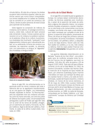 70
nínsula ibérica. Al cabo de un tiempo, los árabes
ocuparon todo el territorio español, salvo las pro-
vincias vascas que nunca fueron conquistadas.
Los emires establecieron el califato de Córdoba,
que se convirtió en un centro de comercio y de
cultura, donde acudían personas de toda Europa
para aprender de los árabes.
Estos lograron la conversión de millones de
cristianos a la fe islámica. El prestigio económico,
social y, sobre todo, cultural del islam provocó
esta conversión masiva. Incluso quienes perma-
necieron en su fe cristiana no pudieron sustraer-
se al poderoso influjo de la cultura musulmana.
Los mozárabes (de must’aarib, “arabizado”) eran
religiosamente cristianos pero culturalmente ára-
bes, en su vestimenta, la forma de construir sus
viviendas, las relaciones sociales, su alimenta-
ción, sus costumbres y su lengua, la “algarabía”
(de al-arabbiya, la lengua árabe).
Hacia el siglo XIII, los enfrentamientos en la
península entre los reinos cristianos del norte e
islámicos del sur se agudizaron transformándo-
se en una guerra de religión. Los historiadores
oficiales españoles la llaman “la Reconquista”,
pero tan españoles eran los cristianos vencedo-
res como los moros vencidos, así como los judíos
de Sefarad (la España judía), encarnizadamente
perseguidos a partir de finales del siglo XIV. Solo
con la unión de los reinos de Castilla y Aragón,
por el matrimonio de Isabel y Fernando, los Re-
yes Católicos, llegó la derrota del califato y, final-
mente, la caída de la última ciudad árabe, Gra-
nada, en 1492.
La crisis de la Edad Media
En el siglo XIV, el modelo feudal se agotaba en
Europa: los campos daban rendimientos decre-
cientes, las técnicas existentes eran insuficien-
tes, a pesar de la aparición del arado de verte-
dera y alguna otra pequeña mejora. Los propios
señores feudales empezaron a perder importan-
cia no solo frente a los comerciantes ricos de las
ciudades, sino frente a los reyes, y esto debido a
que había cambiado por completo el arte de la
guerra. La aparición de la pólvora, proveniente de
China; de armas de fuego (los primeros cañones
y mosquetes); de armas incendiarias, inventadas
por los árabes, con petróleo y betún, y catapultas
y arcos de largo alcance, hacían cada vez más
fácil asaltar los castillos y, a su vez, más costosa
su defensa. Solo los reyes podían financiar aho-
ra ejércitos mercenarios más grandes con armas
modernas.
Las guerras bilaterales desembocaron en la
llamada “Guerra de los Cien Años”, una prolon-
gada serie de conflictos armados entre los re-
yes de Francia y los de Inglaterra, que duró, en
realidad, 116 años (61 años de guerra y 55 de
tregua) (1337-1453). Todo esto da paso al Rena-
cimiento y al fin de la Edad Media. En 1453, de
manera coincidente, suceden dos hechos clave:
la invención de la imprenta de tipos móviles de
hierro, por Johannes Gutenberg (quien imprime
150 biblias con tipos que semejan las letras que
los copistas hacían a mano), y la caída de Cons-
tantinopla, capital del Imperio bizantino, cristiano
ortodoxo, en manos de los turcos otomanos, el
29 de mayo de 1453. Estos sucesos históricos
marcan el fin del Imperio romano de Oriente y el
principio del fin de la Edad Media en Europa, que
llegará efectivamente, con otra coincidencia de
acontecimientos, en 1492: la caída de Granada,
conquistada por los Reyes Católicos, y el “des-
cubrimiento” europeo de América por Cristóbal
Colón.
Interior de la mezquita de Córdoba Óleo de Edwin Lord Weeks, C. C.
Ortodoxo. Se denomina así a las confesiones cristianas de
Oriente que mantienen tradiciones muy antiguas.
Mercenarios. Soldados que sirven en una guerra por dinero.
Luchan a favor del que mejor paga.
Glosario
LA EDAD MEDIA;pp.58-79.indd 70 05/06/18 10:14
 
