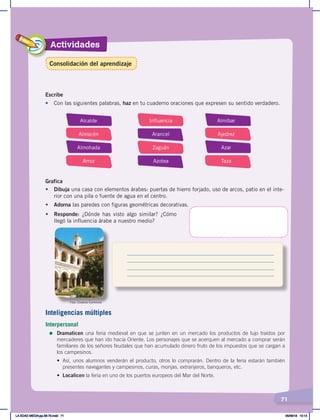 Actividades
71
Escribe
•	 Con las siguientes palabras, haz en tu cuaderno oraciones que expresen su sentido verdadero.
Alcalde
Almacén
Almohada
Arroz
Influencia
Arancel
Zaguán
Azotea
Almíbar
Ajedrez
Azar
Taza
Grafica
•	 Dibuja una casa con elementos árabes: puertas de hierro forjado, uso de arcos, patio en el inte-
rior con una pila o fuente de agua en el centro.
• Adorna las paredes con figuras geométricas decorativas.
•	 Responde: ¿Dónde has visto algo similar? ¿Cómo
llegó la influencia árabe a nuestro medio?
Foto: Creative Commons
Inteligencias múltiples
Interpersonal
=	Dramaticen una feria medieval en que se junten en un mercado los productos de lujo traídos por
mercaderes que han ido hacia Oriente. Los personajes que se acerquen al mercado a comprar serán
familiares de los señores feudales que han acumulado dinero fruto de los impuestos que se cargan a
los campesinos.
• Así, unos alumnos venderán el producto, otros lo comprarán. Dentro de la feria estarán también
presentes navegantes y campesinos, curas, monjas, extranjeros, banqueros, etc.
• Localicen la feria en uno de los puertos europeos del Mar del Norte.
Consolidación del aprendizaje
LA EDAD MEDIA;pp.58-79.indd 71 05/06/18 10:14
 