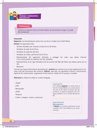 72
Interpreten
Organicen una dramatización acerca de una feria a finales de la Edad Media.
Dividan los siguientes roles:
- Señores feudales que compran productos en las ferias.
- Vendedor de seda de la China.
- Vendedor de especias del Asia.
- Vendedor de tintas y perfumes de la China.
- Representante del organismo dedicado a proteger las rutas, que desea informar
a los comerciantes los avances que han realizado.
- Representante de la Liga Hanseática de los puertos del Mar del Norte que desea cobrar por su
uso.
- Banquero.
Una vez que hayan terminado la dramatización, analicen los cambios que se iban registrando en Eu-
ropa a raíz del nacimiento del comercio. Utilicen, para ello, los siguientes criterios: comunicación,
papel de los comerciantes, surgimiento de los bancos, fuente de la riqueza y ciudades.
¿Cuál es la relación entre la modernización de las armas de fuego y la caída
del feudalismo?
Reflexionen
- ¡Ojalá!
- ¡Olé!
- Mequetrefe
- ¡Hola!
- Alharaca
- Fulano, mengano, zutano y perencejo
Relaciona la influencia árabe en nuestro lenguaje.
Trabajo colaborativo
Razonamiento
Coevaluación
• En parejas expliquen un evento hacia el
final de la Edad Media y su consecuencia.
Uno oye, el otro habla. El alumno que oye,
escribe en un papel la respuesta y se lo en-
trega al profesor con el nombre del que ha-
bla.
Autoevaluación
Metacognición
• Destaco los cambios producidos con las
cruzadas y el fin del medioevo y sus conse-
cuencias.
LA EDAD MEDIA;pp.58-79.indd 72 05/06/18 10:14
 