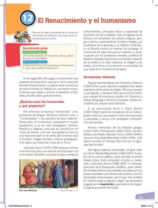 73
En los siglos XIV y XV surgió un movimiento muy
especial, el humanismo, que va a ir de la mano del
llamado Renacimiento. La gente tenía conciencia
de que el mundo se hallaba en una época nueva,
al tiempo que volvió a apreciar la literatura, la filo-
sofía y el arte clásico grecorromanos.
¿Quiénes eran los humanistas
y qué proponían?
Por entonces se llamaba “humanistas” a los
profesores de lengua, literatura, historia y arte, y
“humanidades” a los estudios de esas materias.
Ahora bien, el humanismo sobrepasó el mundo
académico, y no fue solo pedagógico, literario,
filosófico y religioso, sino que se convirtió en un
modo de pensar y de vivir que giraba en torno a
una idea principal: en el centro del Universo está
el hombre, imagen de Dios, criatura privilegiada,
más digna que todas las cosas de la Tierra.
Leonardo Bruni (1370-1444) propuso formar
a los alumnos para una vida de servicio activo a la
comunidad, dándoles una base amplia y sólida de
conocimientos, principios éticos y capacidad de
expresión escrita y hablada. Esto se lograba por la
lectura y el comentario de autores antiguos, grie-
gos y latinos, especialmente Cicerón y Virgilio, y la
enseñanza de la gramática, la retórica, la literatu-
ra, la filosofía moral y la historia. Sin embargo, el
humanista era algo más que un maestro: su preo-
cupación por los problemas morales y políticos le
llevaba a adoptar posiciones humanistas respecto
de la política y la vida cotidiana, la religión y las
fiestas, el cosmos y la economía, en el sentido de
que nada de lo humano le era ajeno.
Humanistas italianos
Figuras representativas son Francesco Petrarca
(1304-1374), quien estudió y estableció los textos
auténticos de las obras de Virgilio, Tito Livio, Cicerón
y San Agustín, y Giovanni Boccaccio (1313-1375),
que impulsó la enseñanza pública en Florencia y
tradujo del griego a Homero y Eurípides. Ambos es-
cribieron sus propias obras literarias.
El ya mencionado Bruni y Flavio Biondo
(1392-1463) fueron los iniciadores de la historio-
grafía moderna, que supera meras descripciones
y anécdotas y busca una verdadera interpreta-
ción del pasado.
Nuevos intérpretes de los filósofos griegos
fueron Pietro Pomponazzi (1462-1525), de Aris-
tóteles y de Platón, Marsilio Ficino (1433-1499) y
Giovanni Pico della Mirandola (1463-1494). Este
último escribió un famoso Discurso por la digni-
dad del hombre.
Dos figuras italianas adicionales, de gran relie-
ve, fueron Nicolás Maquiavelo (1469-1527), funda-
dor de la ciencia política, quien escribió el primer
tratado sobre cómo conquistar el poder y conser-
varlo, y Giordano Bruno (1548-1600), un exmonje,
precursor de la Revolución científica, quien defen-
dió el heliocentrismo (las estrellas son soles con sus
propios planetas) y la infinitud del universo. Eso era
demasiado revolucionario, por lo que, tras enseñar
en media Europa y regresar a Italia, fue apresado y
juzgado por la Inquisición y quemado en la hogue-
ra bajo la acusación de hereje.
12 El Renacimiento y el humanismo
San Juan Bautista Óleo de Fra Angélico, C. C.
¿Por qué fue necesario un movimiento cultural y artístico
después de la Edad Media?
El florecimiento de las artes se presenta en el Renacimien-
to. ¿Qué obras y artistas se destacaron?
Resumir el origen y desarrollo de la conciencia
humanista que influyó en una nueva visión de
las personas y el mundo.
Descubriendo juntos
Conocimientos previos
Desequilibrio cognitivo
LA EDAD MEDIA;pp.58-79.indd 73 05/06/18 10:14
 