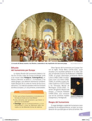75
Pintura de Holbein el Joven, C.C.
Erasmo de Rotterdam
Difusión
del humanismo por Europa
La rápida difusión del humanismo italiano a to-
dos los círculos cultos de Europa occidental, junto
a las nuevas ideas filológicas, historiográficas, ar-
tísticas y literarias, se debió a: 1. la imprenta; 2. los
sabios griegos, que debieron abandonar Constanti-
nopla después de su caída en manos de los turco-
otomanos; 3. la relación epistolar entre los hombres
de letras europeos; y 4. las primeras universidades.
Otras figuras del humanismo en Europa fue-
ron el inglés Tomás Moro (1478-1535), quien
visualizó una sociedad perfecta en su libro Uto-
pía; el holandés Erasmo de Rotterdam (1466/69-
1536); el propio reformador protestante Martín
Lutero (1483-1546); el valen-
ciano Juan Luis Vives (1492-
1540); el científico polaco Ni-
colás Copérnico (1473-1543)
y los franceses Michel de
Montaigne (1533-1592), in-
ventor del género literario del
ensayo, y François Rabelais
(1494-1553), que compuso
una de las primeras novelas
(Gargantúa y Pantagruel).
Rasgos del humanismo
El rasgo ideológico capital del humanismo rena-
centista fue el antropocentrismo, es decir, la consi-
deración de que todo gira en torno al hombre. Na-
La escuela de Atenas muestra a los filósofos y matemáticos más importantes del clasicismo griego Fresco de Rafael de Sanzio, C.C.
Razonamiento
• ¿Por qué se llama humanismo a la tendencia re-
formista de finales de la Edad Media?
• ¿Hay elementos del humanismo que tienen vi-
gencia en la actualidad?
• Investiga qué es el antropocentrismo y el an-
drocentrismo, y cómo se relacionan estos con-
ceptos con las diferentes formas de violencia.
LA EDAD MEDIA;pp.58-79.indd 75 05/06/18 10:14
 