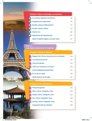 Unidad 5: Nuestro planeta
Unidad 4: Época Aborigen en América
Unidad 6: Los continentes
Los seres humanos en el espacio
Bloque 2
Biografía de la Tierra, formación de los continentes 118
Los océanos del mundo 123
Climas del planeta 130
¿Cómo nos ubicamos en la Tierra? 135
Ficha de identidad del planeta Tierra 137
El uso de los mapas 138
Ejercicios para el uso de mapas 141
Los primeros pobladores de América 82
Surgimiento de la agricultura 87
Grandes culturas de Mesoamérica 92
Grandes culturas andinas 97
Imperio inca 102
Organización del Tahuantinsuyo 107
Valorar el legado indígena y nuestras raíces 112
Perspectiva general 144
África: relieve, hidrografía, clima 149
Europa: relieve, hidrografía, clima 155
Asia: relieve, hidrografía, clima 160
Oceanía: relieve, hidrografía, clima 165
Comparación entre los continentes 168
19
13
24
20
14
25
21
15
26
22
16
27
23
17
18
28
LOS ORÍGENES;pp.1-26.indd 7 05/06/18 10:04
 