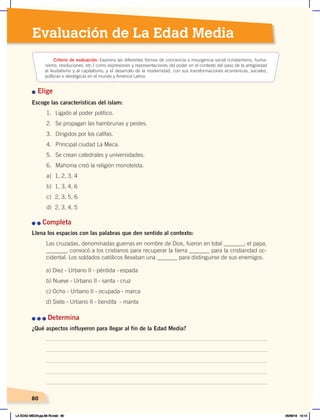 80
80
Evaluación de La Edad Media
n Elige
Escoge las características del islam:
n	n	Completa
Llena los espacios con las palabras que den sentido al contexto:
Las cruzadas, denominadas guerras en nombre de Dios, fueron en total _______; el papa,
_______, convocó a los cristianos para recuperar la tierra _______ para la cristiandad oc-
cidental. Los soldados católicos llevaban una _______ para distinguirse de sus enemigos.
n	n	n	Determina
¿Qué aspectos influyeron para llegar al fin de la Edad Media?
Criterio de evaluación: Examina las diferentes formas de conciencia e insurgencia social (cristianismo, huma-
nismo, revoluciones, etc.) como expresiones y representaciones del poder en el contexto del paso de la antigüedad
al feudalismo y al capitalismo, y el desarrollo de la modernidad, con sus transformaciones económicas, sociales,
políticas e ideológicas en el mundo y América Latina.
80
a) Diez - Urbano II - pérdida - espada
b) Nueve - Urbano II - santa - cruz
c) Ocho - Urbano II - ocupada - marca
d) Siete - Urbano II - bendita - manta
1. Ligado al poder político.
2. Se propagan las hambrunas y pestes.
3. Dirigidos por los califas.
4. Principal ciudad La Meca.
5. Se crean catedrales y universidades.
6. Mahoma creó la religión monoteísta.
a) 1, 2, 3, 4
b) 1, 3, 4, 6
c) 2, 3, 5, 6
d) 2, 3, 4, 5
LA EDAD MEDIA;pp.58-79.indd 80 05/06/18 10:14
 