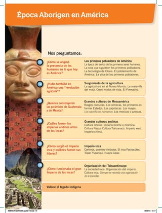 ¿Cómo se originó
la presencia de los
humanos en lo que hoy
es América?
13 Los primeros pobladores de América
La época del arribo de los primeros seres humanos.
La ruta que siguieron los primeros pobladores.
La tecnología de Clovis. El poblamiento de
América. La vida de los primeros pobladores.
¿Hubo también en
América una “revolución
agrícola”?
14 Surgimiento de la agricultura
La agricultura en el Nuevo Mundo. La maravilla
del maíz. Otros modos de vida. El Formativo.
Nos preguntamos:
¿Quiénes construyeron
las pirámides de Guatemala
y de México?
15 Grandes culturas de Mesoamérica
Rasgos comunes. Los olmecas, los primeros en
formar Estados. Los zapotecas. Los mayas.
Los sacrificios humanos. Los mexicas o aztecas.
¿Cuáles fueron los
imperios andinos antes
de los incas?
Grandes culturas andinas
Cultura Chavín. Imperio moche o mochica.
Cultura Nazca. Cultura Tiahuanaco. Imperio wari.
Imperio chimú.
16
¿Cómo surgió el Imperio
inca y quiénes fueron sus
líderes?
¿Cómo funcionaba el gran
Imperio de los incas?
17
18
Imperio inca
Caminos, puentes y tributos. El inca Pachacútec.
Túpac Yupanqui. Huayna Cápac.
Organización del Tahuantinsuyo
La sociedad inca. Organización del imperio.
Cultura inca. Siempre se necesita una organización
de la sociedad.
Valorar el legado indígena
ÉpocaAborigen enAmérica
AMÉRICA ABORIGEN; pp.82-112.indd 81 05/06/18 10:17
 