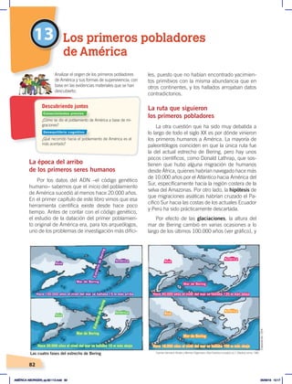 82
13
La época del arribo
de los primeros seres humanos
Por los datos del ADN –el código genético
humano– sabemos que el inicio del poblamiento
de América sucedió al menos hace 20.000 años.
En el primer capítulo de este libro vimos que esa
herramienta científica existe desde hace poco
tiempo. Antes de contar con el código genético,
el estudio de la datación del primer poblamien-
to original de América era, para los arqueólogos,
uno de los problemas de investigación más difíci-
les, puesto que no habían encontrado yacimien-
tos primitivos con la misma abundancia que en
otros continentes, y los hallados arrojaban datos
contradictorios.
La ruta que siguieron
los primeros pobladores
La otra cuestión que ha sido muy debatida a
lo largo de todo el siglo XX es por dónde vinieron
los primeros humanos a América. La mayoría de
paleontólogos coinciden en que la única ruta fue
la del actual estrecho de Bering, pero hay unos
pocos científicos, como Donald Lathrap, que sos-
tienen que hubo alguna migración de humanos
desde África, quienes habrían navegado hace más
de 10.000 años por el Atlántico hacia América del
Sur, específicamente hacia la región costera de la
selva del Amazonas. Por otro lado, la hipótesis de
que migraciones asiáticas habrían cruzado el Pa-
cífico Sur hacia las costas de los actuales Ecuador
y Perú ha sido prácticamente descartada.
Por efecto de las glaciaciones, la altura del
mar de Bering cambió en varias ocasiones a lo
largo de los últimos 100.000 años (ver gráfico), y
Los primeros pobladores
de América
Las cuatro fases del estrecho de Bering
Asia
Asia
Asia
Asia
América
América
América
América
Mar de Bering
Mar de Bering
Mar de Bering
Mar de Bering
E
s
t
r
e
c
h
o
d
e
B
e
r
i
n
g
E
s
t
r
e
c
h
o
d
e
B
e
r
i
n
g
Hace 100.000 años el nivel del mar se hallaba 15 m más arriba
Hace 30.000 años el nivel del mar se hallaba 10 m más abajo
Hace 40.000 años el nivel del mar se hallaba 135 m más abajo
Hace 18.000 años el nivel del mar se hallaba 100 m más abajo
¿Cómo se dio el poblamiento de América a base de mi-
graciones?
¿Qué recorrido hacia el poblamiento de América es el
más acertado?
Analizar el origen de los primeros pobladores
de América y sus formas de supervivencia, con
base en las evidencias materiales que se han
descubierto.
Descubriendo juntos
Fuente: Hermann Kinder yWerner Hilgemann, Atlashistóricomundial, vol. 1, Madrid, Istmo, 1986.
Elaboración:
CEN
Conocimientos previos
Desequilibrio cognitivo
AMÉRICA ABORIGEN; pp.82-112.indd 82 05/06/18 10:17
 
