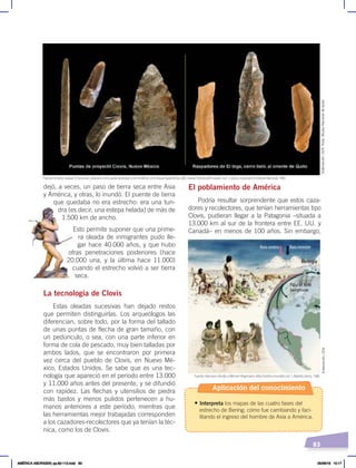 83
El poblamiento de América
Podría resultar sorprendente que estos caza-
dores y recolectores, que tenían herramientas tipo
Clovis, pudieran llegar a la Patagonia –situada a
13.000 km al sur de la frontera entre EE. UU. y
Canadá– en menos de 100 años. Sin embargo,
dejó, a veces, un paso de tierra seca entre Asia
y América, y otras, lo inundó. El puente de tierra
que quedaba no era estrecho: era una tun-
dra (es decir, una estepa helada) de más de
1.500 km de ancho.
Esto permite suponer que una prime-
ra oleada de inmigrantes pudo lle-
gar hace 40.000 años, y que hubo
otras penetraciones posteriores (hace
20.000 una, y la última hace 11.000)
cuando el estrecho volvió a ser tierra
seca.
La tecnología de Clovis
Estas oleadas sucesivas han dejado restos
que permiten distinguirlas. Los arqueólogos las
diferencian, sobre todo, por la forma del tallado
de unas puntas de flecha de gran tamaño, con
un pedúnculo, o sea, con una parte inferior en
forma de cola de pescado, muy bien talladas por
ambos lados, que se encontraron por primera
vez cerca del pueblo de Clovis, en Nuevo Mé-
xico, Estados Unidos. Se sabe que es una tec-
nología que apareció en el período entre 13.000
y 11.000 años antes del presente, y se difundió
con rapidez. Las flechas y utensilios de piedra
más bastos y menos pulidos pertenecen a hu-
manos anteriores a este período, mientras que
las herramientas mejor trabajadas corresponden
a los cazadores-recolectores que ya tenían la téc-
nica, como los de Clovis.
Beringia
Placa de hielo
Laurentiana
Ruta costera Ruta terrestre
Fuente: Hermann Kinder yWerner Hilgemann, Atlashistóricomundial, vol. 1, Madrid, Istmo, 1986.
Fuente: Ernesto Salazar,“El proceso cultural en el Ecuador aborigen y en América”,en Enrique Ayala Mora, edit., NuevaHistoriadelEcuador, vol. 1, Quito, Corporación Editora Nacional, 1989.
Elaboración:
CEN,
fotos:
Museo
Nacional
de
Quito
Elaboración:
CEN
Aplicación del conocimiento
• Interpreta los mapas de las cuatro fases del
estrecho de Bering; cómo fue cambiando y faci-
litando el ingreso del hombre de Asia a América.
AMÉRICA ABORIGEN; pp.82-112.indd 83 05/06/18 10:17
 