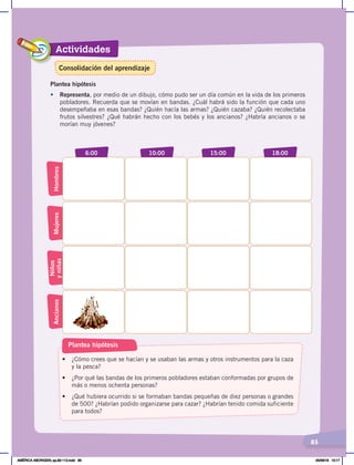 Actividades
85
6:00
Hombres
Mujeres
Niños
y
niñas
Ancianos
10:00 15:00 18:00
Plantea hipótesis
• Representa, por medio de un dibujo, cómo pudo ser un día común en la vida de los primeros
pobladores. Recuerda que se movían en bandas. ¿Cuál habrá sido la función que cada uno
desempeñaba en esas bandas? ¿Quién hacía las armas? ¿Quién cazaba? ¿Quién recolectaba
frutos silvestres? ¿Qué habrán hecho con los bebés y los ancianos? ¿Habría ancianos o se
morían muy jóvenes?
Reflexiona:
Plantea hipótesis
•	 ¿Cómo	crees	que	se	hacían	y	se	usaban	las	armas	y	otros	instrumentos	para	la	caza	
y la pesca?
•	 ¿Por	qué	las	bandas	de	los	primeros	pobladores	estaban	conformadas	por	grupos	de	
más o menos ochenta personas?
•	 ¿Qué	hubiera	ocurrido	si	se	formaban	bandas	pequeñas	de	diez	personas	o	grandes	
de 500? ¿Habrían podido organizarse para cazar? ¿Habrían tenido comida suficiente
para todos?
Consolidación del aprendizaje
AMÉRICA ABORIGEN; pp.82-112.indd 85 05/06/18 10:17
 