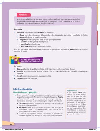 86
Interpreta
•	 Conforma grupos de trabajo y realiza lo siguiente:
• Divide entre los integrantes del grupo los roles de cazador, agricultor y recolector de frutos.
• Asume el rol que te toca interpretar.
• Imagina un día cualquiera en el oficio que representas.
- Describe el trabajo que desempeñas.
- Identifica las dificultades.
- Menciona las gratificaciones del trabajo.
Una vez que hayas terminado de escribir sobre lo que te toca representar, expón frente a tus com-
pañeros tu papel.
A lo largo de la historia, los seres humanos han realizado grandes desplazamientos
como, por ejemplo, desde Canadá hasta la Patagonia. ¿Cuál crees que es la princi-
pal razón que determina estos desplazamientos?
Reflexiona
En pareja:
• Observen la ruta del poblamiento de América a través del estrecho de Bering.
• Discutan argumentos que definan que esta fue la ruta más fiable para que el hombre llegue a
América.
• Socialicen entre compañeros sus argumentos.
• Tracen mapas con las rutas.
Trabajo colaborativo
Aplicación del conocimiento
Coevaluación
• En parejas, hagan una
descripción y una exhibi-
ción de la fauna de esta
época, caracterizando qué
animales eran presa de los
cazadores y de qué anima-
les estos eran presa. Dividan
la investigación para hablar
de sus características. Los
miembros de las parejas se
evaluarán uno al otro en el
proceso de trabajo.
Interdisciplinariedad
Nutrición humana y geografía
=	En un mapa de América, establece las rutas y los recorridos de los
grupos humanos desde Norteamérica hasta la Patagonia. Realiza
un “seguimiento” a un grupo en su viaje de una región a otra y un
diario de su recorrido, su alimentación y los peligros enfrentados.
• Enfatiza en la calidad y cantidad de alimento que el grupo hu-
mano necesitaba a diario.
• Recuerda que los grupos humanos viajaban a pie, eran grupos
de alrededor de 40, 50 o 100 individuos y los adultos se encar-
gaban del cuidado de los menores.
• El diario de viaje registrará al menos una semana de recorrido, des-
cribirá las regiones y los recursos de los que disponían los viajeros.
AMÉRICA ABORIGEN; pp.82-112.indd 86 05/06/18 10:17
 
