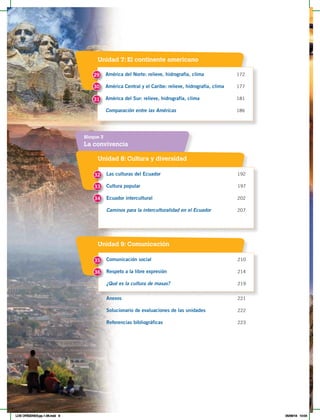 Unidad 7: El continente americano
América del Norte: relieve, hidrografía, clima 172
América Central y el Caribe: relieve, hidrografía, clima 177
América del Sur: relieve, hidrografía, clima 181
Comparación entre las Américas 186
29
30
31
La convivencia
Bloque 3
Unidad 8: Cultura y diversidad
Unidad 9: Comunicación
Las culturas del Ecuador 192
Cultura popular 197
Ecuador intercultural 202
Caminos para la interculturalidad en el Ecuador 207
Comunicación social 210
Respeto a la libre expresión 214
¿Qué es la cultura de masas? 219
Anexos 221
Solucionario de evaluaciones de las unidades 222
Referencias bibliográficas 223
32
35
33
34
36
LOS ORÍGENES;pp.1-26.indd 8 05/06/18 10:04
 