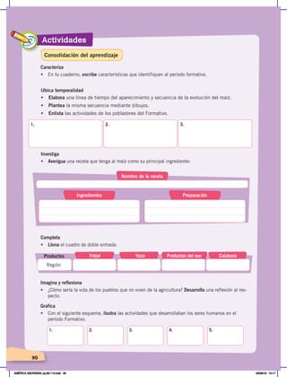 Actividades
90
90
Ubica temporalidad
•	 Elabora una línea de tiempo del aparecimiento y secuencia de la evolución del maíz.
• Plantea la misma secuencia mediante dibujos.
• Enlista las actividades de los pobladores del Formativo.
1. 2. 3.
Investiga
•	 Averigua una receta que tenga al maíz como su principal ingrediente:
Completa
•	 Llena el cuadro de doble entrada:
Fréjol Yuca Calabaza
Productos del mar
Región
Productos
Nombre de la receta
Ingredientes Preparación
Imagina y reflexiona
• ¿Cómo sería la vida de los pueblos que no viven de la agricultura? Desarrolla una reflexión al res-
pecto.
Grafica
•	 Con el siguiente esquema, ilustra las actividades que desarrollaban los seres humanos en el
período Formativo.
1. 2. 3. 4. 5.
Caracteriza
•	 En tu cuaderno, escribe características que identifiquen al período formativo.
Consolidación del aprendizaje
AMÉRICA ABORIGEN; pp.82-112.indd 90 05/06/18 10:17
 