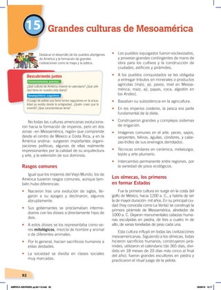 92
No todas las culturas americanas evoluciona-
ron hacia la formación de imperios, pero en dos
zonas –en Mesoamérica, región que comprende
desde el centro de México a Costa Rica, y en la
América andina– surgieron importantes organi-
zaciones políticas, algunas de ellas realmente
impresionantes por la calidad de su arquitectura
y arte, y la extensión de sus dominios.
Rasgos comunes
Igual que los imperios del Viejo Mundo, los de
América tuvieron rasgos comunes, aunque tam-
bién hubo diferencias:
• Nacieron tras una evolución de siglos, lle-
garon a su apogeo y declinaron, algunos
abruptamente.
• Sus gobernantes se proclamaban interme-
diarios con los dioses o directamente hijos de
dios.
• A estos dioses se los representaba como se-
res mitológicos, mezcla de hombre y animal
o de diferentes animales.
• Por lo general, hacían sacrificios humanos a
estas deidades.
• La sociedad se dividía en clases sociales
muy marcadas.
• Los pueblos sojuzgados fueron esclavizados,
y proveían grandes contingentes de mano de
obra para los cultivos y la construcción de
ciudades, edificios y pirámides.
• A los pueblos conquistados se les obligaba
a entregar tributos en minerales o productos
agrícolas (maíz, ají, pavos, miel en Mesoa-
mérica; maíz, ají, papas, coca, algodón en
los Andes).
• Basaban su subsistencia en la agricultura.
• En los imperios costeros, la pesca era parte
fundamental de la dieta.
• Construyeron grandes y complejos sistemas
de irrigación.
• Imágenes comunes en el arte: peces, sapos,
serpientes, felinos, águilas, cóndores, y cabe-
zas-trofeo de sus enemigos derrotados.
• Técnicas similares en cerámica, metalurgia,
tejido y arte plumario.
• Intercambio permanente entre regiones, por
la variedad de pisos ecológicos.
Los olmecas, los primeros
en formar Estados
Fue la primera cultura en surgir en la costa del
golfo de México, hacia 1200 a. C., y habría de ser
la de mayor duración: mil años. En su principal ciu-
dad (hoy conocida como La Venta) se construyó la
primera pirámide de Mesoamérica, alrededor de
1000 a. C. Dejaron monumentales cabezas huma-
nas esculpidas en piedra, de tres a cuatro m de
alto, de varias toneladas de peso cada una.
Esta cultura influyó en todas las civilizaciones
mesoamericanas. Siguiendo a los olmecas, todas
hicieron sacrificios humanos; construyeron pirá-
mides; utilizaron el calendario (de 365 días, divi-
dido en 18 meses de 20 días más cinco al final
del año); fueron grandes escultores en piedra y
practicaron el ritual juego de la pelota.
15 Grandes culturas de Mesoamérica
¿Qué cultura de América inventó el calendario? ¿Qué utili-
dad tiene en nuestra vida diaria?
El juego de pelota que tiene tantos seguidores en la actua-
lidad ya existía desde la antigüedad. ¿Quién crees que lo
inventó? ¿Qué características tenía?
Destacar el desarrollo de los pueblos aborígenes
de América y la formación de grandes
civilizaciones como la maya y la azteca.
Descubriendo juntos
Conocimientos previos
Desequilibrio cognitivo
AMÉRICA ABORIGEN; pp.82-112.indd 92 05/06/18 10:17
 